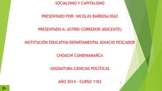 SOCIALISMO Y CAPITALISMO
PRESENTADO POR: NICOLÁS BARBOSA DÍAZ
PRESENTADO A: ASTRID CORREDOR (DOCENTE)
INSTITUCIÓN EDUCATIVA DEPARTAMENTAL IGNACIO PESCADOR
CHOACHÍ CUNDINAMARCA
ASIGNATURA CIENCIAS POLÍTICAS
AÑO 2014 - CURSO 1103 1
 