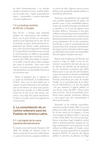 101
las élites latinoamericanas y los grandes
medios se burlaron de estos cambios políti-
cos, los cuales eran —según su pensamiento
único— insostenibles y estaban destinados
a fracasar rápidamente.
1.3. La burbuja revienta
en EE.UU. y Europa
Hoy EE.UU. y Europa están sufriendo
también las consecuencias del neolibera-
lismo: con la peor recesión en estos países
desde la Gran Depresión de los años 30. Es
el resultado, en parte, del desmontaje de re-
gulaciones que fueron creadas ¡justamente
para evitar otra Gran Depresión! La burbuja
de la especulación inmobiliaria que provocó
la crisis financiera de 2008 era perceptible
desde hace muchos años. De hecho, un eco-
nomista del CEPR, Dean Baker, lo identifi-
có en 2002 y trató de alertar sobre el peligro
que corría la economía. Pero, como suele
ocurrir con nuestra organización y sus infor-
mes heterodoxos, las autoridades financieras
no le hicieron caso.
Ahora, la pregunta que se impone es:
¿a quién ha beneficiado el neoliberalismo
al final? Otra vez, las cifras hablan por sí
mismas: el sector financiero se ha cuadrupli-
cado en los últimos tres años como porcen-
taje del sector privado en el PIB mundial.
Como fue el caso en los años treinta, asis-
timos a una orgía del capital especulativo.
Y ahora el mundo entero está pagando las
consecuencias.
2. La consolidación de un
camino soberano para los
Pueblos de América Latina
2.1. Los logros de la nueva
izquierda latinoamericana
Ya mucho antes del huracán financiero del
2008, los pueblos de América Latina se
dieron cuenta del fracaso del neoliberalismo
y, a pesar de las fuertes campañas mediáticas
en contra de ellos, eligieron nuevos actores
políticos que proponían agendas políticas y
económicas alternativas.
Hasta hoy, estos gobiernos han registrado
una cantidad impresionante de logros. En
muchos casos se han consolidado política-
mente con triunfos electorales contundentes
y repetidos y, en el caso de algunos como
Ecuador, Bolivia y Venezuela; se han desa-
rrollado con la participación de sus pueblos y
de nuevas constituciones más inclusivas que
plantean principios de justicia social y demo-
cracia participativa. En el área económica,
han llevado a cabo la renacionalización de
sectores claves de la economía, incrementan-
do el gasto social y redistribuyendo los ingre-
sos del Estado a gran escala entre los pueblos.
Para dar algunos ejemplos concretos:
Bolivia: bajo el gobierno de Morales, que
asumió el cargo en 2006, la tasa de cre-
cimiento nacional ha sido más alta que en
las últimas tres décadas. �����������������En las proyeccio-
nes de crecimiento económico para 2009,
Bolivia tiene la tasa más alta del hemisferio,
a pesar de períodos de intensa inestabilidad
política y a pesar de la revocación de pre-
ferencias arancelarias por parte de Estados
Unidos. La re-nacionalización de la indus-
tria de hidrocarburos y el alza de regalías
—lo que aumentó el ingreso público en
casi 20 por ciento del PIB— fueron claves
para este éxito. Esto le ha permitido al Go-
bierno hacer grandes inversiones públicas
y otros gastos que han contrarrestado el
efecto de la recesión.
Venezuela: se ha reducido extraordina-
riamente la pobreza desde 2003. La tasa de
pobreza ha caído más de la mitad, bajando
de 54 por ciento de los hogares a 24 por
ciento (según las últimas cifras). Y, ¿por qué
es clave el año 2003? Es el año en que el go-
bierno venezolano logró verdadero control
sobre la industria petrolera, después de una
larga confrontación con la oposición, la cual
incluyó un fallido golpe de Estado contra
Chávez y un cierre patronal de la compañía
petrolera PDVSA. El aumento del ingreso
público le permitió al gobierno de Hugo
 