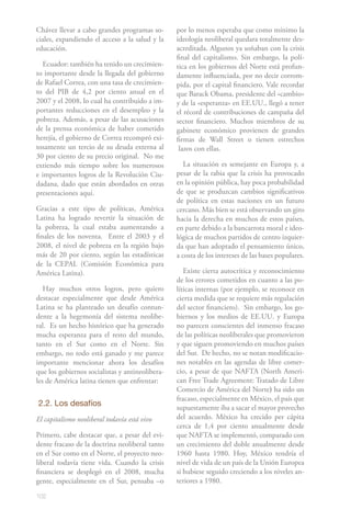 102
Chávez llevar a cabo grandes programas so-
ciales, expandiendo el acceso a la salud y la
educación.
Ecuador: también ha tenido un crecimien-
to importante desde la llegada del gobierno
de Rafael Correa, con una tasa de crecimien-
to del PIB de 4,2 por ciento anual en el
2007 y el 2008, lo cual ha contribuido a im-
portantes reducciones en el desempleo y la
pobreza. Además, a pesar de las acusaciones
de la prensa económica de haber cometido
herejía, el gobierno de Correa recompró exi-
tosamente un tercio de su deuda externa al
30 por ciento de su precio original. No me
extiendo más tiempo sobre los numerosos
e importantes logros de la Revolución Ciu-
dadana, dado que están abordados en otras
presentaciones aquí.
Gracias a este tipo de políticas, América
Latina ha logrado revertir la situación de
la pobreza, la cual estaba aumentando a
finales de los noventa. Entre el 2003 y el
2008, el nivel de pobreza en la región bajo
más de 20 por ciento, según las estadísticas
de la CEPAL (Comisión Económica para
América Latina).
Hay muchos otros logros, pero quiero
destacar especialmente que desde América
Latina se ha planteado un desafío contun-
dente a la hegemonía del sistema neolibe-
ral. Es un hecho histórico que ha generado
mucha esperanza para el resto del mundo,
tanto en el Sur como en el Norte. Sin
embargo, no todo está ganado y me parece
importante mencionar ahora los desafíos
que los gobiernos socialistas y antineolibera-
les de América latina tienen que enfrentar:
2.2. Los desafíos
El capitalismo neoliberal todavía está vivo
Primero, cabe destacar que, a pesar del evi-
dente fracaso de la doctrina neoliberal tanto
en el Sur como en el Norte, el proyecto neo-
liberal todavía tiene vida. Cuando la crisis
financiera se desplegó en el 2008, mucha
gente, especialmente en el Sur, pensaba –o
por lo menos esperaba que como mínimo la
ideología neoliberal quedara totalmente des-
acreditada. Algunos ya soñaban con la crisis
final del capitalismo. Sin embargo, la polí-
tica en los gobiernos del Norte está profun-
damente influenciada, por no decir corrom-
pida, por el capital financiero. Vale recordar
que Barack Obama, presidente del «cambio»
y de la «esperanza» en EE.UU., llegó a tener
el récord de contribuciones de campaña del
sector financiero. Muchos miembros de su
gabinete económico provienen de grandes
firmas de Wall Street o tienen estrechos
lazos con ellas.
La situación es semejante en Europa y, a
pesar de la rabia que la crisis ha provocado
en la opinión pública, hay poca probabilidad
de que se produzcan cambios significativos
de política en estas naciones en un futuro
cercano. Más bien se está observando un giro
hacia la derecha en muchos de estos países,
en parte debido a la bancarrota moral e ideo-
lógica de muchos partidos de centro izquier-
da que han adoptado el pensamiento único,
a costa de los intereses de las bases populares.
Existe cierta autocrítica y reconocimiento
de los errores cometidos en cuanto a las po-
líticas internas (por ejemplo, se reconoce en
cierta medida que se requiere más regulación
del sector financiero). Sin embargo, los go-
biernos y los medios de EE.UU. y Europa
no parecen conscientes del inmenso fracaso
de las políticas neoliberales que promovieron
y que siguen promoviendo en muchos países
del Sur. De hecho, no se notan modificacio-
nes notables en las agendas de libre comer-
cio, a pesar de que NAFTA (North Ameri-
can Free Trade Agreement: Tratado de Libre
Comercio de América del Norte) ha sido un
fracaso, especialmente en México, el país que
supuestamente iba a sacar el mayor provecho
del acuerdo. México ha crecido per cápita
cerca de 1,4 por ciento anualmente desde
que NAFTA se implementó, comparado con
un crecimiento del doble anualmente desde
1960 hasta 1980. Hoy, México tendría el
nivel de vida de un país de la Unión Europea
si hubiese seguido creciendo a los niveles an-
teriores a 1980.
 