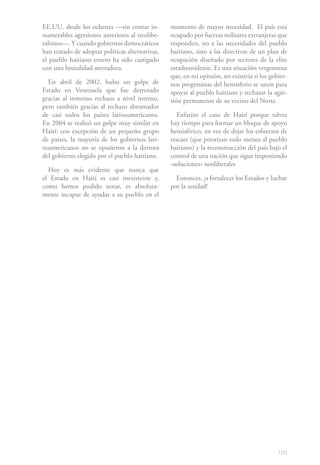 105
EE.UU. desde los ochenta —sin contar in-
numerables agresiones anteriores al neolibe-
ralismo—. Y cuando gobiernos democráticos
han tratado de adoptar políticas alternativas,
el pueblo haitiano entero ha sido castigado
con una brutalidad aterradora.
En abril de 2002, hubo un golpe de
Estado en Venezuela que fue derrotado
gracias al inmenso rechazo a nivel interno,
pero también gracias al rechazo abrumador
de casi todos los países latinoamericanos.
En 2004 se realizó un golpe muy similar en
Haití: con excepción de un pequeño grupo
de países, la mayoría de los gobiernos lati-
noamericanos no se opusieron a la derrota
del gobierno elegido por el pueblo haitiano.
Hoy es más evidente que nunca que
el Estado en Haití es casi inexistente y,
como hemos podido notar, es absoluta-
mente incapaz de ayudar a su pueblo en el
momento de mayor necesidad. El país está
ocupado por fuerzas militares extranjeras que
responden, no a las necesidades del pueblo
haitiano, sino a las directivas de un plan de
ocupación diseñado por sectores de la elite
estadounidense. Es una situación vergonzosa
que, en mi opinión, no existiría si los gobier-
nos progresistas del hemisferio se unen para
apoyar al pueblo haitiano y rechazar la agre-
sión permanente de su vecino del Norte.
Enfatizo el caso de Haití porque talvez
hay tiempo para formar un bloque de apoyo
hemisférico, en vez de dejar los esfuerzos de
rescate (que priorizan todo menos al pueblo
haitiano) y la reconstrucción del país bajo el
control de una nación que sigue imponiendo
«soluciones» neoliberales
Entonces, ¡a fortalecer los Estados y luchar
por la unidad!
 
