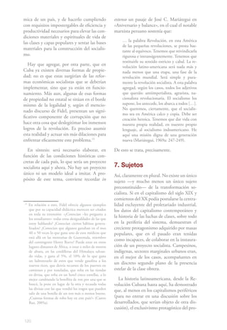 120
mica de un país, y de hacerlo cumpliendo
con requisitos impostergables de eficiencia y
productividad necesarios para elevar las con-
diciones materiales y espirituales de vida de
las clases y capas populares y sentar las bases
materiales para la construcción del socialis-
mo.
Hay que agregar, por otra parte, que en
Cuba ya existen diversas formas de propie-
dad; no es que estas surgirían de las refor-
mas económicas socialistas que se deberían
implementar, sino que ya están en funcio-
namiento. Más aun, algunas de esas formas
de propiedad no estatal se sitúan en el borde
mismo de la legalidad y, según el mencio-
nado discurso de Fidel, presentan un signi-
ficativo componente de corrupción que no
hace otra cosa que deslegitimar los inmensos
logros de la revolución. Es preciso asumir
esta realidad y actuar sin más dilaciones para
enfrentar eficazmente este problema.15
En síntesis: será necesario elaborar, en
función de las condiciones históricas con-
cretas de cada país, lo que sería un proyecto
socialista aquí y ahora. No hay un proyecto
único ni un modelo ideal a imitar. A pro-
pósito de este tema, conviene recordar in
14
En relación a esto, Fidel ofrecía algunos ejemplos
que por su capacidad didáctica merecen ser citados
en toda su extensión: «¿Conocían –les pregunta a
los estudiantes– todas estas desigualdades de las que
estoy hablando? ¿Conocían ciertos hábitos genera-
lizados? ¿Conocían que algunos ganaban en el mes
40 o 50 veces lo que gana uno de esos médicos que
está allá en las montañas de Guatemala, miembro
del contingente Henry Reeve? Puede estar en otros
lugares distantes de África, o estar a miles de metros
de altura, en las cordilleras del Himalaya salvan-
do vidas, y gana el 5%, el 10% de lo que gana
un ladronzuelo de estos que vende gasolina a los
nuevos ricos, que desvía recursos de los puertos en
camiones y por toneladas, que roba en las tiendas
en divisa, que roba en un hotel cinco estrellas, a lo
mejor cambiando la botellita de ron por una que se
buscó, la pone en lugar de la otra y recauda todas
las divisas con las que vendió los tragos que pueden
salir de una botella de un ron más o menos bueno.
¿Cuántas formas de robo hay en este país?» (Castro
Ruz, 2005a).
extenso un pasaje de José C. Mariátegui en
«Aniversario y balance», en el cual el notable
marxista peruano sostenía que:
… la palabra Revolución, en esta América
de las pequeñas revoluciones, se presta bas-
tante al equívoco. Tenemos que reivindicarla
rigurosa e intransigentemente. Tenemos que
restituirle su sentido estricto y cabal. La re-
volución latino-americana será nada más y
nada menos que una etapa, una fase de la
revolución mundial. Será simple y pura-
mente la revolución socialista. A esta palabra
agregad, según los casos, todos los adjetivos
que queráis: antiimperialista, agrarista, na-
cionalista revolucionaria. El socialismo los
supone, los antecede, los abarca a todos […].
No queremos, ciertamente, que el socialis-
mo sea en América calco y copia. Debe ser
creación heroica. Tenemos que dar vida con
nuestra propia realidad, en nuestro propio
lenguaje, al socialismo indoamericano. He
aquí una misión digna de una generación
nueva (Mariátegui, 1969a: 247-249).
De esto se trata, precisamente.
7. Sujetos
Así, claramente en plural. No existe un único
sujeto —y mucho menos un único sujeto
preconstituido— de la transformación so-
cialista. Si en el capitalismo del siglo XIX y
comienzos del XX podía postularse la centra-
lidad excluyente del proletariado industrial,
los datos del capitalismo contemporáneo y
la historia de las luchas de clases, sobre todo
en la periferia del sistema, demuestran el
creciente protagonismo adquirido por masas
populares, que en el pasado eran tenidas
como incapaces, de colaborar en la instaura-
ción de un proyecto socialista. Campesinos,
indígenas, sectores marginales urbanos eran,
en el mejor de los casos, acompañantes en
un discreto segundo plano de la presencia
estelar de la clase obrera.
La historia latinoamericana, desde la Re-
volución Cubana hasta aquí, ha demostrado
que, al menos en los capitalismos periféricos
(para no entrar en una discusión sobre los
desarrollados, que serían objeto de otra dis-
cusión), el exclusivismo protagónico del pro-
 