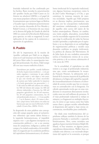 121
letariado industrial no fue confirmado por
los hechos. Baste recordar la caracterización
del «pueblo» hecha por Fidel Castro en La
historia me absolverá (2005b), o el papel de
esas masas populares urbanas y rurales en los
levantamientos que tuvieron lugar en Bolivia
y Ecuador (que se tradujeron posteriormente
en las victorias electorales de Evo Morales y
Rafael Correa), o el heroísmo de esas masas
en la derrota del golpe de Estado de abril de
2002 en contra de la Revolución Bolivariana
para apreciar, en toda su magnitud, la mul-
tiplicación de los sujetos de la resistencia y
oposición al capitalismo.
8. Pueblo
De ahí la importancia de la noción de
«pueblo» utilizada por Fidel en su alegato,
texto en el cual resuenan con fuerzas las ideas
del joven Marx sobre la emancipación inte-
gral del proletariado. En efecto, Fidel rompe
allí con una vetusta tradición al decir:
Entendemos por pueblo, cuando hablamos
de lucha, la gran masa irredenta […] a la que
todos engañan y traicionan, la que anhela
una patria mejor y más digna y más justa;
la que está movida por ansias ancestrales
de justicia por haber padecido la injusticia
y la burla generación tras generación […].
Y ahí están los 600 mil cubanos sin trabajo,
los 500 mil obreros del campo, los 400 mil
obreros industriales y braceros, los 100 mil
pequeños agricultores, los 30 mil maestros,
los 20 mil pequeños comerciantes, los 10
mil profesionales jóvenes […]. A este pueblo
[…] no le íbamos a decir «Te vamos a dar»,
sino «¡Aquí tienes, lucha ahora con todas tus
fuerzas para que sea tuya la libertad y la feli-
cidad!» (Castro Ruz, 2005b: 59-61).
Se desprende de estas palabras una concep-
ción del campo popular ajena al exclusivis-
mo «obrerista» que tantos daños hiciera a
la izquierda latinoamericana, al impedirle
siquiera «ver» —¡no digamos incorporar a su
construcción política!—, ver a esa enorme
masa de campesinos, indígenas y pobres del
campo y la ciudad condenados a la invisibili-
dad y la negación por la condición periférica
del capitalismo latinoamericano y el colonia-
lismo intelectual de la izquierda tradicional,
con algunas honrosas excepciones como la
de José Carlos Mariátegui y el Che, y que
constituye la inmensa mayoría de nues-
tras sociedades. Aquello que Fidel propone
en su discurso implica, precisamente, una
ruptura con las concepciones tradicionales
del marxismo embalsamado y acartonado
de aquellos años acerca del sujeto de las
luchas emancipadoras. Plantea, en cambio,
una visión amplia, abarcadora, reconciliada
con las necesidades urgentes de la coyuntura
que exige la unificación de todas las fuerzas
sociales oprimidas y explotadas por el capita-
lismo y no su dispersión en un archipiélago
de organizaciones políticas y sociales cuya
desunión confirma su propia irrelevancia.
La política de alianzas del Movimiento 26
de Julio haría de esta verdadera renovación
teórica el fundamento mismo de su actua-
ción práctica y de su exitosa culminación el
1 de enero de 1959.
En la actualidad, el capitalismo no sólo
somete a su yugo al proletariado industrial,
sino que, como acertadamente lo recuer-
da François Houtart, la subsunción real y
formal de la enorme mayoría de la población
del planeta a la lógica del capital ha expandi-
do extraordinariamente el número y la diver-
sidad de actores sociales que hoy se encuen-
tran en contradicción con la burguesía. Un
cálculo aproximado revela que en estas con-
diciones se encuentran directamente involu-
cradas unas tres mil millones de personas. Si
el viejo proletariado industrial se redujo en
número y se fragmentó en múltiples fraccio-
nes, lo cierto es que nunca como hoy hubo
tantas clases y grupos sociales subordinados
al despotismo del capital y, bajo ciertas cir-
cunstancias, movilizables para combatirlo.
Sin duda estas transformaciones del ca-
pitalismo reflejan también la derrota de los
proyectos llamados a sustituirlo y superarlo
históricamente. Pero, como recordara con
agudeza el gran marxista británico Ralph Mi-
liband, «si hoy tenemos, en algunas partes,
capitalismos democráticos, Welfare State, so-
ciedades más abiertas y un recortado despo-
tismo del capital en la economía, es porque
 