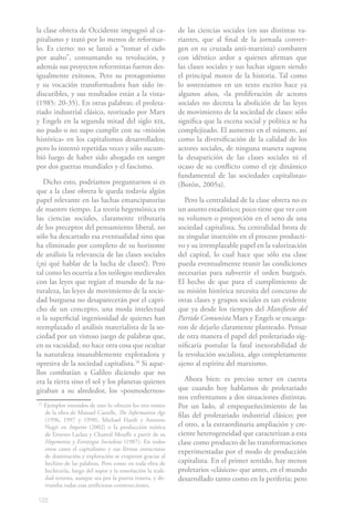 122
la clase obrera de Occidente impugnó al ca-
pitalismo y trató por lo menos de reformar-
lo. Es cierto: no se lanzó a “tomar el cielo
por asalto”, consumando su revolución, y
además sus proyectos reformistas fueron des-
igualmente exitosos. Pero su protagonismo
y su vocación transformadora han sido in-
discutibles, y sus resultados están a la vista»
(1985: 20-35). En otras palabras: el proleta-
riado industrial clásico, teorizado por Marx
y Engels en la segunda mitad del siglo xix,
no pudo o no supo cumplir con su «misión
histórica» en los capitalismos desarrollados;
pero lo intentó repetidas veces y sólo sucum-
bió luego de haber sido ahogado en sangre
por dos guerras mundiales y el fascismo.
Dicho esto, podríamos preguntarnos si es
que a la clase obrera le queda todavía algún
papel relevante en las luchas emancipatorias
de nuestro tiempo. La teoría hegemónica en
las ciencias sociales, claramente tributaria
de los preceptos del pensamiento liberal, no
sólo ha descartado esa eventualidad sino que
ha eliminado por completo de su horizonte
de análisis la relevancia de las clases sociales
(¡ni qué hablar de la lucha de clases!). Pero
tal como les ocurría a los teólogos medievales
con las leyes que regían el mundo de la na-
turaleza, las leyes de movimiento de la socie-
dad burguesa no desaparecerán por el capri-
cho de un concepto, una moda intelectual
o la superficial ingeniosidad de quienes han
reemplazado el análisis materialista de la so-
ciedad por un vistoso juego de palabras que,
en su vacuidad, no hace otra cosa que ocultar
la naturaleza insanablemente explotadora y
opresiva de la sociedad capitalista.16
Si aque-
llos combatían a Galileo diciendo que no
era la tierra sino el sol y los planetas quienes
giraban a su alrededor, los «posmodernos»
15
Ejemplos rotundos de esto lo ofrecen los tres tomos
de la obra de Manuel Castells, The Information Age
(1996, 1997 y 1998), Michael Hardt y Antonio
Negri en Imperio (2002) o la producción teórica
de Ernesto Laclau y Chantal Mouffe a partir de su
Hegemonía y Estrategia Socialista (1987). En todos
estos casos el capitalismo y sus férreas estructuras
de dominación y explotación se evaporan gracias al
hechizo de las palabras. Pero como en toda obra de
hechicería, luego del sopor y la ensoñación la reali-
dad retorna, aunque sea por la puerta trasera, y de-
rrumba todas esas artificiosas construcciones.
de las ciencias sociales (en sus distintas va-
riantes, que al final de la jornada conver-
gen en su cruzada anti-marxista) combaten
con idéntico ardor a quienes afirman que
las clases sociales y sus luchas siguen siendo
el principal motor de la historia. Tal como
lo sosteníamos en un texto escrito hace ya
algunos años, «la proliferación de actores
sociales no decreta la abolición de las leyes
de movimiento de la sociedad de clases: sólo
significa que la escena social y política se ha
complejizado. El aumento en el número, así
como la diversificación de la calidad de los
actores sociales, de ninguna manera supone
la desaparición de las clases sociales ni el
ocaso de su conflicto como el eje dinámico
fundamental de las sociedades capitalistas»
(Borón, 2005a).
Pero la centralidad de la clase obrera no es
un asunto estadístico; poco tiene que ver con
su volumen o proporción en el seno de una
sociedad capitalista. Su centralidad brota de
su singular inserción en el proceso producti-
vo y su irremplazable papel en la valorización
del capital, lo cual hace que sólo esa clase
pueda eventualmente reunir las condiciones
necesarias para subvertir el orden burgués.
El hecho de que para el cumplimiento de
su misión histórica necesita del concurso de
otras clases y grupos sociales es tan evidente
que ya desde los tiempos del Manifiesto del
Partido Comunista Marx y Engels se encarga-
ron de dejarlo claramente planteado. Pensar
de otra manera el papel del proletariado sig-
nificaría postular la fatal inexorabilidad de
la revolución socialista, algo completamente
ajeno al espíritu del marxismo.
Ahora bien: es preciso tener en cuenta
que cuando hoy hablamos de proletariado
nos enfrentamos a dos situaciones distintas.
Por un lado, al empequeñecimiento de las
filas del proletariado industrial clásico; por
el otro, a la extraordinaria ampliación y cre-
ciente heterogeneidad que caracterizan a esta
clase como producto de las transformaciones
experimentadas por el modo de producción
capitalista. En el primer sentido, hay menos
proletarios «clásicos» que antes, en el mundo
desarrollado tanto como en la periferia; pero
 
