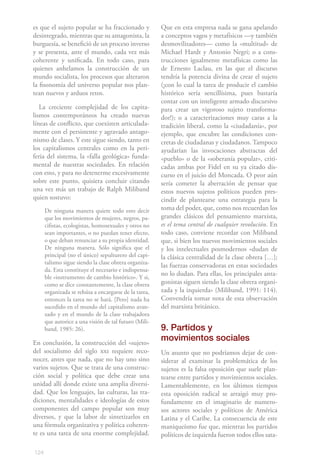 124
es que el sujeto popular se ha fraccionado y
desintegrado, mientras que su antagonista, la
burguesía, se benefició de un proceso inverso
y se presenta, ante el mundo, cada vez más
coherente y unificada. En todo caso, para
quienes anhelamos la construcción de un
mundo socialista, los procesos que alteraron
la fisonomía del universo popular nos plan-
tean nuevos y arduos retos.
La creciente complejidad de los capita-
lismos contemporáneos ha creado nuevas
líneas de conflicto, que coexisten articulada-
mente con el persistente y agravado antago-
nismo de clases. Y este sigue siendo, tanto en
los capitalismos centrales como en la peri-
feria del sistema, la «falla geológica» funda-
mental de nuestras sociedades. En relación
con esto, y para no detenerme excesivamente
sobre este punto, quisiera concluir citando
una vez más un trabajo de Ralph Miliband
quien sostuvo:
De ninguna manera quiere todo esto decir
que los movimientos de mujeres, negros, pa-
cifistas, ecologistas, homosexuales y otros no
sean importantes, o no puedan tener efecto,
o que deban renunciar a su propia identidad.
De ninguna manera. Sólo significa que el
principal (no el único) sepulturero del capi-
talismo sigue siendo la clase obrera organiza-
da. Esta constituye el necesario e indispensa-
ble «instrumento de cambio histórico». Y si,
como se dice constantemente, la clase obrera
organizada se rehúsa a encargarse de la tarea,
entonces la tarea no se hará. [Pero] nada ha
sucedido en el mundo del capitalismo avan-
zado y en el mundo de la clase trabajadora
que autorice a una visión de tal futuro (Mili-
band, 1985: 26).
En conclusión, la construcción del «sujeto»
del socialismo del siglo xxi requiere reco-
nocer, antes que nada, que no hay uno sino
varios sujetos. Que se trata de una construc-
ción social y política que debe crear una
unidad allí donde existe una amplia diversi-
dad. Que los lenguajes, las culturas, las tra-
diciones, mentalidades e ideologías de estos
componentes del campo popular son muy
diversos, y que la labor de sintetizarlos en
una fórmula organizativa y política coheren-
te es una tarea de una enorme complejidad.
Que en esta empresa nada se gana apelando
a conceptos vagos y metafísicos —y también
desmovilizadores— como la «multitud» de
Michael Hardt y Antonio Negri; o a cons-
trucciones igualmente metafísicas como las
de Ernesto Laclau, en las que el discurso
tendría la potencia divina de crear el sujeto
(¡con lo cual la tarea de producir el cambio
histórico sería sencillísima, pues bastaría
contar con un inteligente armado discursivo
para crear un vigoroso sujeto transforma-
dor!); o a caracterizaciones muy caras a la
tradición liberal, como la «ciudadanía», por
ejemplo, que encubre las condiciones con-
cretas de ciudadanas y ciudadanos. Tampoco
ayudarían las invocaciones abstractas del
«pueblo» o de la «soberanía popular», criti-
cadas ambas por Fidel en su ya citado dis-
curso en el juicio del Moncada. O peor aún
sería cometer la aberración de pensar que
estos nuevos sujetos políticos pueden pres-
cindir de plantearse una estrategia para la
toma del poder, que, como nos recuerdan los
grandes clásicos del pensamiento marxista,
es el tema central de cualquier revolución. En
todo caso, conviene recordar con Miliband
que, si bien los nuevos movimientos sociales
y los intelectuales posmodernos «dudan de
la clásica centralidad de la clase obrera […];
las fuerzas conservadoras en estas sociedades
no lo dudan. Para ellas, los principales anta-
gonistas siguen siendo la clase obrera organi-
zada y la izquierda» (Miliband, 1991: 114).
Convendría tomar nota de esta observación
del marxista británico.
9. Partidos y
movimientos sociales
Un asunto que no podríamos dejar de con-
siderar al examinar la problemática de los
sujetos es la falsa oposición que suele plan-
tearse entre partidos y movimientos sociales.
Lamentablemente, en los últimos tiempos
esta oposición radical se arraigó muy pro-
fundamente en el imaginario de numero-
sos actores sociales y políticos de América
Latina y el Caribe. La consecuencia de este
maniqueísmo fue que, mientras los partidos
políticos de izquierda fueron todos ellos sata-
 