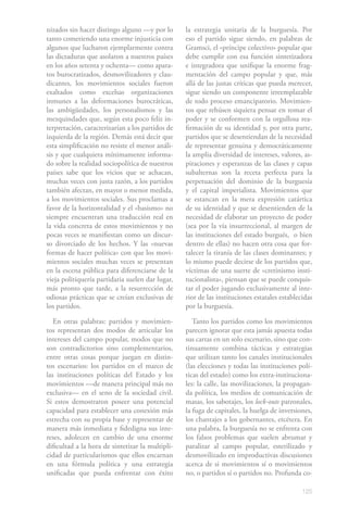 125
nizados sin hacer distingo alguno —y por lo
tanto cometiendo una enorme injusticia con
algunos que lucharon ejemplarmente contra
las dictaduras que asolaron a nuestros países
en los años setenta y ochenta— como apara-
tos burocratizados, desmovilizadores y clau-
dicantes, los movimientos sociales fueron
exaltados como excelsas organizaciones
inmunes a las deformaciones burocráticas,
las ambigüedades, los personalismos y las
mezquindades que, según esta poco feliz in-
terpretación, caracterizarían a los partidos de
izquierda de la región. Demás está decir que
esta simplificación no resiste el menor análi-
sis y que cualquiera mínimamente informa-
do sobre la realidad sociopolítica de nuestros
países sabe que los vicios que se achacan,
muchas veces con justa razón, a los partidos
también afectan, en mayor o menor medida,
a los movimientos sociales. Sus proclamas a
favor de la horizontalidad y el «basismo» no
siempre encuentran una traducción real en
la vida concreta de estos movimientos y no
pocas veces se manifiestan como un discur-
so divorciado de los hechos. Y las «nuevas
formas de hacer política» con que los movi-
mientos sociales muchas veces se presentan
en la escena pública para diferenciarse de la
vieja politiquería partidaria suelen dar lugar,
más pronto que tarde, a la resurrección de
odiosas prácticas que se creían exclusivas de
los partidos.
En otras palabras: partidos y movimien-
tos representan dos modos de articular los
intereses del campo popular, modos que no
son contradictorios sino complementarios,
entre otras cosas porque juegan en distin-
tos escenarios: los partidos en el marco de
las instituciones políticas del Estado y los
movimientos —de manera principal más no
exclusiva— en el seno de la sociedad civil.
Si estos demostraron poseer una potencial
capacidad para establecer una conexión más
estrecha con su propia base y representar de
manera más inmediata y fidedigna sus inte-
reses, adolecen en cambio de una enorme
dificultad a la hora de sintetizar la multipli-
cidad de particularismos que ellos encarnan
en una fórmula política y una estrategia
unificadas que pueda enfrentar con éxito
la estrategia unitaria de la burguesía. Por
eso el partido sigue siendo, en palabras de
Gramsci, el «príncipe colectivo» popular que
debe cumplir con esa función sintetizadora
e integradora que unifique la enorme frag-
mentación del campo popular y que, más
allá de las justas críticas que pueda merecer,
sigue siendo un componente irreemplazable
de todo proceso emancipatorio. Movimien-
tos que rehúsen siquiera pensar en tomar el
poder y se conformen con la orgullosa rea-
firmación de su identidad y, por otra parte,
partidos que se desentiendan de la necesidad
de representar genuina y democráticamente
la amplia diversidad de intereses, valores, as-
piraciones y esperanzas de las clases y capas
subalternas son la receta perfecta para la
perpetuación del dominio de la burguesía
y el capital imperialista. Movimientos que
se estancan en la mera expresión catártica
de su identidad y que se desentienden de la
necesidad de elaborar un proyecto de poder
(sea por la vía insurreccional, al margen de
las instituciones del estado burgués, o bien
dentro de ellas) no hacen otra cosa que for-
talecer la tiranía de las clases dominantes; y
lo mismo puede decirse de los partidos que,
víctimas de una suerte de «cretinismo insti-
tucionalista», piensan que se puede conquis-
tar el poder jugando exclusivamente al inte-
rior de las instituciones estatales establecidas
por la burguesía.
Tanto los partidos como los movimientos
parecen ignorar que esta jamás apuesta todas
sus cartas en un solo escenario, sino que con-
tinuamente combina tácticas y estrategias
que utilizan tanto los canales institucionales
(las elecciones y todas las instituciones polí-
ticas del estado) como los extra-instituciona-
les: la calle, las movilizaciones, la propagan-
da política, los medios de comunicación de
masas, los sabotajes, los lock-outs patronales,
la fuga de capitales, la huelga de inversiones,
los chantajes a los gobernantes, etcétera. En
una palabra, la burguesía no se enfrenta con
los falsos problemas que suelen abrumar y
paralizar al campo popular, esterilizado y
desmovilizado en improductivas discusiones
acerca de si movimientos sí o movimientos
no, o partidos sí o partidos no. Profunda co-
 