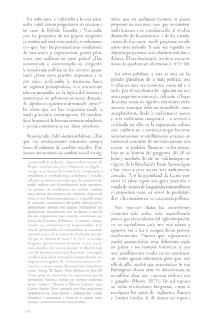 128
En todo caso, y volviendo a lo que plan-
teaba Fidel, cabría preguntarse en relación a
los casos de Bolivia, Ecuador y Venezuela:
¿son los proyectos de sus grupos dirigentes
expresión del «máximo social y revoluciona-
rio» que, bajo las prevalecientes condiciones
de conciencia y organización, puede plan-
tearse con realismo en estos países? ¿Han
subestimado o sobrestimado sus dirigentes
la conciencia política de los sectores popu-
lares? ¿Están estos pueblos dispuestos a «ir
por más», acelerando la transición hacia
un régimen poscapitalista, o se encuentran
aún entrampados en la lógica del sistema y
sienten que sus gobiernos «avanzan demasia-
do rápido» o «quieren ir demasiado lejos»?19
Es obvio que no hay respuestas desde la
teoría para estos interrogantes. El veredicto
final lo emitirá la historia como resultado de
la praxis combativa de sus clases populares.
Resumiendo: Fidel decía también en Chile
que «un revolucionario verdadero siempre
busca el máximo de cambios sociales. Pero
buscar un máximo de cambio social no sig-
recuperando lo de Lenin y algunas observaciones de
Engels, concluía que, si el proletariado no llegaba a
tiempo a su cita con la revolución y conquistaba el
socialismo, el resultado sería la barbarie. Criticaba,
además, a quienes sostenían que la conquista del
poder político por el proletariado sería «prematu-
ra» porque las condiciones no estaban maduras
para encarar esa empresa con mínimas chances de
éxito. A esto Rosa respondía que es imposible evitar
la conquista «prematura» del poder político por el
proletariado «porque esos ataques “prematuros” del
proletariado precisamente son un factor, y uno de
los más importantes, para crear las condiciones po-
líticas de la victoria definitiva». El mismo Gramsci
retomó esta problemática de la puntualidad de la
cita del proletariado con la revolución en sus obser-
vaciones acerca de lo nuevo (la revolución socialis-
ta) que no termina de nacer y lo viejo, la sociedad
burguesa, que no termina de morir. En esa coyun-
tura, anotaba con justeza, pueden producirse toda
clase de fenómenos atroces y aberrantes. Una rápida
ojeada a la política contemporánea produciría una
impresionante galería de «fenómenos atroces y abe-
rrantes», o de personajes típicos de tales situaciones,
como George W. Bush, Silvio Berlusconi, José M.
Aznar, para no mencionar los esperpentos que ha
producido América Latina en tiempos recientes,
desde Carlos S. Menem y Alberto Fujimori hasta
Carlos Andrés Pérez, pasando por los sangrientos
déspotas de los años setenta y ochenta (los Videla,
Pinochet y compañía) y otros de la misma ralea,
aunque convenientemente maquillados.
nifica que en cualquier instante se pueda
proponer ese máximo, sino que en determi-
nado instante y en consideración al nivel de
desarrollo de la conciencia y de las correla-
ciones de fuerzas se puede proponer un ob-
jetivo determinado. Y una vez logrado ese
objetivo proponerse otro objetivo más hacia
delante. El revolucionario no tiene compro-
misos de quedarse en el camino» (1972: 90).
En otras palabras, y esta es una de las
grandes paradojas de la vida política, una
revolución rara vez comienza como tal y la
lucha por el socialismo del siglo xxi no será
una excepción a esta regla. Además, el logro
de ciertas metas no significa eternizarse en las
mismas, sino que debe ser concebido como
una plataforma desde la cual intentar nuevas
y más ambiciosas conquistas. La secuencia
verificada no sólo en la experiencia cubana
sino también en la soviética es que los revo-
lucionarios casi invariablemente levantan un
elemental conjunto de reivindicaciones que
apenas si podrían llamarse «reformistas».
Esta es la historia del programa del 26 de
Julio y también del de los bolcheviques en
vísperas de la Revolución Rusa. Su consigna:
«Pan, tierra y paz» no era para nada revolu-
cionaria. Pero la genialidad de Lenin con-
sistió en saber captar con gran precisión el
estado de ánimo de las grandes masas obreras
y campesinas rusas, su «nivel de posibilida-
des» y la situación de su conciencia política.
Para concluir: dados los antecedentes
expuestos más arriba sería imperdonable
pensar que el socialismo del siglo xxi podría,
en un capitalismo cada vez más salvaje y
agresivo, ver la luz al margen de un proceso
revolucionario. Proceso que seguramente
tendrá características muy diferentes según
los países y los tiempos históricos, y que
muy posiblemente tendrá en sus comienzos
un rostro apenas reformista; pero que, más
allá de ello, tendrá que materializar lo que
Barrington Moore una vez denominara, en
su célebre obra, una «ruptura violenta con
el pasado» (Moore, 1975). Sin tal ruptura
no hubo revoluciones burguesas, como lo
atestiguan los casos de Inglaterra, Francia
y Estados Unidos. Y allí donde esa ruptura
 