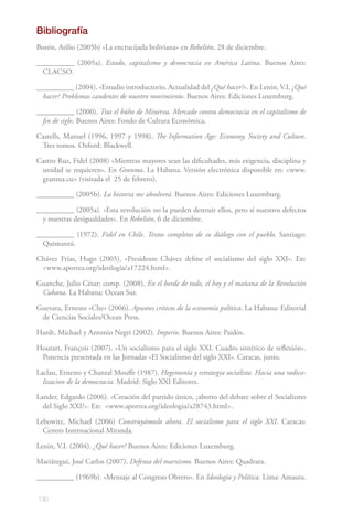 130
Bibliografía
Borón, Atilio (2005b) «La encrucijada boliviana» en Rebelión, 28 de diciembre.
__________ (2005a). Estado, capitalismo y democracia en América Latina. Buenos Aires:
CLACSO.
__________ (2004). «Estudio introductorio. Actualidad del ¿Qué hacer?». En Lenin, V.I. ¿Qué
hacer? Problemas candentes de nuestro movimiento. Buenos Aires: Ediciones Luxemburg.
__________ (2000). Tras el búho de Minerva. Mercado contra democracia en el capitalismo de
fin de siglo. Buenos Aires: Fondo de Cultura Económica.
Castells, Manuel (1996, 1997 y 1998). The Information Age: Economy, Society and Culture.
Tres tomos. Oxford: Blackwell.
Castro Ruz, Fidel (2008) «Mientras mayores sean las dificultades, más exigencia, disciplina y
unidad se requieren». En Granma. La Habana. Versión electrónica disponible en: <www.
granma.cu> (visitada el 25 de febrero).
__________ (2005b). La historia me absolverá. Buenos Aires: Ediciones Luxemburg.
__________ (2005a). «Esta revolución no la pueden destruir ellos, pero sí nuestros defectos
y nuestras desigualdades». En Rebelión, 6 de diciembre.
__________ (1972). Fidel en Chile. Textos completos de su diálogo con el pueblo. Santiago:
Quimantú.
Chávez Frías, Hugo (2005). «Presidente Chávez define el socialismo del siglo XXI». En:
<www.aporrea.org/ideologia/a17224.html>.
Guanche, Julio César; comp. (2008). En el borde de todo, el hoy y el mañana de la Revolución
Cubana. La Habana: Ocean Sur.
Guevara, Ernesto «Che» (2006). Apuntes críticos de la economía política. La Habana: Editorial
de Ciencias Sociales/Ocean Press.
Hardt, Michael y Antonio Negri (2002). Imperio. Buenos Aires: Paidós.
Houtart, François (2007). «Un socialismo para el siglo XXI. Cuadro sintético de reflexión».
Ponencia presentada en las Jornadas «El Socialismo del siglo XXI». Caracas, junio.
Laclau, Ernesto y Chantal Mouffe (1987). Hegemonía y estrategia socialista. Hacia una radica-
lizacion de la democracia. Madrid: Siglo XXI Editores.
Lander, Edgardo (2006). «Creación del partido único, ¿aborto del debate sobre el Socialismo
del Siglo XXI?». En: <www.aporrea.org/ideologia/a28743.html>.
Lebowitz, Michael (2006) Construyámoslo ahora. El socialismo para el siglo XXI. Caracas:
Centro Internacional Miranda.
Lenin, V.I. (2004). ¿Qué hacer? Buenos Aires: Ediciones Luxemburg.
Mariátegui, José Carlos (2007). Defensa del marxismo. Buenos Aires: Quadrata.
__________ (1969b). «Mensaje al Congreso Obrero». En Ideología y Política. Lima: Amauta.
 