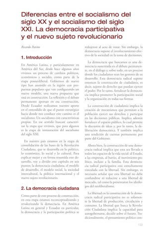 133
Ricardo Patiño
1. Introducción
En América Latina, y particularmente en
América del Sur, desde hace algunos años
vivimos un proceso de cambios políticos,
económicos y sociales, como parte de la
etapa posneoliberal. Gobiernos de nuevo
tipo han asumido en la región con pro-
puestas populares que van configurando un
nuevo modelo, una nueva propuesta que
está en construcción. La reflexión y el debate
permanente aportan en esa construcción.
Desde Ecuador realizamos nuestro aporte
en el entendido de que el punto estratégico
hacia donde nos conduce este camino es el
socialismo. Un socialismo con características
propias. En ese sentido buscaré caracteri-
zar la etapa que vivimos, que para algunos
es la etapa de instauración del socialismo
del siglo XXI.
En nuestro país estamos en la etapa de
consolidación de las bases de la Revolución
Ciudadana, que se desarrolla en lo político,
lo económico, lo social y lo cultural. Para
explicar mejor y en forma resumida este de-
sarrollo, voy a dividir este capítulo en seis
puntos: la democracia ciudadana, el modelo
de desarrollo, el modelo social, la sociedad
intercultural, la política internacional y el
nuevo sujeto revolucionario.
2. La democracia ciudadana
Como parte de este proceso de construcción,
en esta etapa estamos reconceptualizando y
revalorizando la democracia. En América
Latina en general y Ecuador en particular,
la democracia y la participación política se
redujeron al acto de votar. Sin embargo, la
democracia supone el involucramiento efec-
tivo de la sociedad en la toma de decisiones.
La democracia que buscamos es una de-
mocracia sustentada en el debate permanen-
te, en el diálogo y, sobre todo, en un proceso
donde los ciudadanos sean los gestores de su
desarrollo. Esta democracia radical supone
entonces la construcción de ciudadanía, es
decir, sujetos de derecho que puedan ejercer
el poder. Por lo tanto, fortalecer la democra-
cia implica promover la participación social
y la organización en todas sus formas
La construcción de ciudadanía implica la
creación de mecanismos que permitan a la
población ejercer sus derechos y participar
en las decisiones públicas. Implica además
fortalecer el espacio público, lo cual permite
la discusión de ideas y, por lo tanto, la de-
liberación democrática. Y también implica
una rendición de cuentas permanente por
parte del Gobierno.
Ahora bien, la construcción de una demo-
cracia radical implica que esta sea llevada a
todos los espacios de la vida social: al Estado,
a las empresas, al barrio, al movimiento po-
lítico, incluso a la familia. Esta democra-
cia radical participativa está estrechamente
vinculada con la libertad. Sin embargo, es
necesario señalar que esta libertad no debe
confundirse ni reducirse a una libertad de
mercado, tal como la presentaron los ideólo-
gos del neoliberalismo.
La libertad en la construcción de la demo-
cracia radical participativa no es solamen-
te la libertad de producción, circulación y
consumo. La libertad que busca la Revolu-
ción Ciudadana implica la capacidad para
autogobernarse, decidir sobre el futuro. Tra-
dicionalmente, el pensamiento político con-
Diferencias entre el socialismo del
siglo XX y el socialismo del siglo
XXI. La democracia participativa
y el nuevo sujeto revolucionario
 