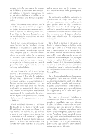134
servador intentaba mostrar que los concep-
tos de libertad y socialismo eran opuestos.
Sin embargo, es necesario entender que no
hay socialismo sin libertad y sin libertad no
se puede construir una democracia partici-
pativa.
Ahora bien, es necesario establecer que la
libertad no se puede ejercer sin que las perso-
nas tengan las mismas oportunidades de ex-
presar su opinión, sus intereses y, sobre todo,
de participar en el proceso de decisiones; en
esa medida se debe entender que no existe
libertad sin ciudadanía.
En el caso ecuatoriano, aunque formal-
mente los derechos de ciudadanía estaban
extendidos al conjunto de la población, en
la práctica teníamos ciudadanos de segunda
clase, relegados por su condición econó-
mica o pertenencia étnica. En ese sentido,
la ciudadanía debe ser extendida a toda la
población, lo que no implica, por supues-
to, un proceso de homogenización cultural
que atente contra las particularidades de los
pueblos y nacionalidades.
A esta democracia radical participativa
nosotros la denominamos democracia ciuda-
dana. Entonces, el desarrollo del socialismo
del siglo XXI y la Revolución Ciudadana en
el Ecuador pasan por la conceptualización y
dotación de contenido a la democracia ciu-
dadana que, como decía antes, pasa por una
redefinición del concepto de democracia.
Pero también del concepto de participación
organizada, de la participación del movi-
miento o partido de gobierno en el proceso
y de las formas de empoderamiento de la so-
ciedad civil.
En el modelo de democracia ciudadana
del Ecuador no es viable el partido único
del socialismo real como articulador de la
vida política. En nuestro país, ese modelo
se agotaría en sí mismo, como ocurrió con
la partidocracia de la democracia represen-
tativa, incapaz de generar transformaciones
sociales. La democracia representativa está
agotada. Hoy cada ciudadano y ciudadana
quiere sentirse partícipe del proceso y para
ello necesitan espacios en los que su opinión
cuente.
La democracia ciudadana construye la
representación de abajo hacia arriba, con
diversos mecanismos que transforman la
participación social en algo permanente.
Mediante los cuales, el rol principal hege-
mónico lo juegan las organizaciones sociales,
especialmente aquellas enraizadas en lo local.
Los partidos no dejan de jugar su rol articu-
lador, pero subordinados a las organizacio-
nes sociales.
En lo local, la decisión e integración co-
lectiva es más sencilla que en ámbitos nacio-
nales y, por tanto, es el primer espacio en el
que es preciso apostar por la instauración de
un nuevo modelo verdaderamente partici-
pativo. Del barrio a la zona, de la zona a la
ciudad, de la ciudad a la provincia, de la pro-
vincia a la región y de la región al país. Por
eso los Comités de la Revolución Ciudadana
se inician en el barrio, creando estructuras
articuladoras hasta lo nacional, jugando un
rol de control social y fiscalización de las po-
líticas públicas.
En la democracia ciudadana, la organiza-
ción política debe tener una estrecha rela-
ción con la organización social, pero además
debe articularse a espacios más cercanos a
la gente, que posibiliten a cada ciudadano
y ciudadana sentirse partícipes del proceso
social y político y, por lo tanto, sentir que la
democracia es real.
Para que la democracia ciudadana se
asiente en bases firmes es necesario construir
espacios y capacidades para poder alcanzar
la plena ciudadanía, o sea aquella ciudadanía
consciente, que logra procesar la informa-
ción, evaluar, conformar una opinión y par-
ticipar con criterio propio, ejerciendo un rol
activo. Para ello, el Estado además de fomen-
tar espacios de participación independientes,
debe dotar de capacitación a los ciudadanos
y ciudadanas. Pero la organización social y
política debe jugar un mayor rol en la forma-
ción y capacitación colectiva.
 