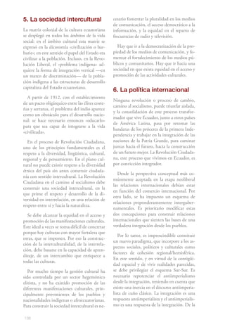 138
5. La sociedad intercultural
La matriz colonial de la cultura ecuatoriana
se desplegó en todos los ámbitos de la vida
social: en el ámbito cultural esta matriz se
expresó en la dicotomía «civilización o bar-
barie»; en este sentido el papel del Estado era
civilizar a la población. Incluso, en la Revo-
lución Liberal, el «problema indígena» ad-
quiere la forma de integración vertical —en
un marco de discriminación— de la pobla-
ción indígena a las estructuras de desarrollo
capitalista del Estado ecuatoriano.
A partir de 1912, con el establecimiento
de un pacto oligárquico entre las élites coste-
ñas y serranas, el problema del indio aparece
como un obstáculo para el desarrollo nacio-
nal: se hace necesario entonces «educarlo»
para que sea capaz de integrarse a la vida
«civilizada».
En el proceso de Revolución Ciudadana,
uno de los principios fundamentales es el
respeto a la diversidad, lingüística, cultural,
regional y de pensamiento. En el plano cul-
tural no puede existir respeto a la diversidad
étnica del país sin antes construir ciudada-
nía con sentido intercultural. La Revolución
Ciudadana en el camino al socialismo debe
construir una sociedad intercultural, en la
que prime el respeto y desarrollo de la di-
versidad en interrelación, en una relación de
respeto entre sí y hacia la naturaleza.
Se debe alcanzar la equidad en el acceso y
promoción de las manifestaciones culturales.
Este ideal a veces se torna difícil de concretar
porque hay culturas con mayor fortaleza que
otras, que se imponen. Por eso la construc-
ción de la interculturalidad, de la interrela-
ción, debe basarse en la capacidad de apren-
dizaje, de un intercambio que enriquece a
todas las culturas.
Por mucho tiempo la gestión cultural ha
sido controlada por un sector hegemónico
elitista, y no ha existido promoción de las
diferentes manifestaciones culturales, prin-
cipalmente provenientes de los pueblos y
nacionalidades indígenas o afroecuatorianas.
Para construir la sociedad intercultural es ne-
cesario fomentar la pluralidad en los medios
de comunicación, el acceso democrático a la
información, y la equidad en el reparto de
frecuencias de radio y televisión.
Hay que ir a la democratización de la pro-
piedad de los medios de comunicación, y fo-
mentar el fortalecimiento de los medios pú-
blicos y comunitarios. Hay que ir hacia una
sociedad en que exista equidad en el acceso y
promoción de las actividades culturales.
6. La política internacional
Ninguna revolución o proceso de cambio,
camino al socialismo, puede triunfar aislada,
y la consolidación de este proceso transfor-
mador que vive Ecuador, junto a otros países
de América Latina, pasa por retomar las
banderas de los próceres de la primera Inde-
pendencia y trabajar en la integración de las
naciones de la Patria Grande, para caminar
juntas hacia el futuro, hacia la construcción
de un futuro mejor. La Revolución Ciudada-
na, este proceso que vivimos en Ecuador, es
por convicción integrador.
Desde la perspectiva conceptual más co-
múnmente aceptada en la etapa neoliberal
las relaciones internacionales debían estar
en función del comercio internacional. Por
otro lado, se ha impuesto un esquema de
relaciones preponderantemente interguber-
namentales. Es prioritario modificar estas
dos concepciones para construir relaciones
internacionales que sienten las bases de una
verdadera integración desde los pueblos.
Por lo tanto, es imprescindible constituir
un nuevo paradigma, que incorpore a los as-
pectos sociales, políticos y culturales como
factores de cohesión regional/hemisférica.
En este sentido, y en virtud de la contigüi-
dad espacial y de vivir realidades parecidas,
se debe privilegiar el esquema Sur-Sur. Es
necesario repotenciar el antiimperialismo
desde la integración, teniendo en cuenta que
existe una inercia en el discurso antiimperia-
lista de cuño clásico. La integración es una
respuesta antiimperialista y el antiimperialis-
mo es una respuesta de la integración. De la
 