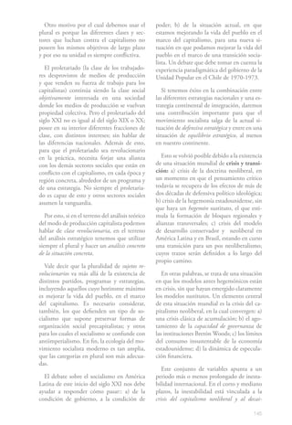 145
Otro motivo por el cual debemos usar el
plural es porque las diferentes clases y sec-
tores que luchan contra el capitalismo no
poseen los mismos objetivos de largo plazo
y por eso su unidad es siempre conflictiva.
El proletariado (la clase de los trabajado-
res desprovistos de medios de producción
y que venden su fuerza de trabajo para los
capitalistas) continúa siendo la clase social
objetivamente interesada en una sociedad
donde los medios de producción se vuelvan
propiedad colectiva. Pero el proletariado del
siglo XXI no es igual al del siglo XIX o XX;
posee en su interior diferentes fracciones de
clase, con distintos intereses; sin hablar de
las diferencias nacionales. Además de esto,
para que el proletariado sea revolucionario
en la práctica, necesita forjar una alianza
con los demás sectores sociales que están en
conflicto con el capitalismo, en cada época y
región concreta, alrededor de un programa y
de una estrategia. No siempre el proletaria-
do es capaz de esto y otros sectores sociales
asumen la vanguardia.
Por esto, si en el terreno del análisis teórico
del modo de producción capitalista podemos
hablar de clase revolucionaria, en el terreno
del análisis estratégico tenemos que utilizar
siempre el plural y hacer un análisis concreto
de la situación concreta.
Vale decir que la pluralidad de sujetos re-
volucionarios va más allá de la existencia de
distintos partidos, programas y estrategias,
incluyendo aquellos cuyo horizonte máximo
es mejorar la vida del pueblo, en el marco
del capitalismo. Es necesario considerar,
también, los que defienden un tipo de so-
cialismo que supone preservar formas de
organización social precapitalistas; y otros
para los cuales el socialismo se confunde con
antiimperialismo. En fin, la ecología del mo-
vimiento socialista moderno es tan amplia,
que las categorías en plural son más adecua-
das.
El debate sobre el socialismo en América
Latina de este inicio del siglo XXI nos debe
ayudar a responder cómo pasar:: a) de la
condición de gobierno, a la condición de
poder; b) de la situación actual, en que
estamos mejorando la vida del pueblo en el
marco del capitalismo, para una nueva si-
tuación en que podamos mejorar la vida del
pueblo en el marco de una transición socia-
lista. Un debate que debe tomar en cuenta la
experiencia paradigmática del gobierno de la
Unidad Popular en el Chile de 1970-1973.
Si tenemos éxito en la combinación entre
las diferentes estrategias nacionales y una es-
trategia continental de integración, daremos
una contribución importante para que el
movimiento socialista salga de la actual si-
tuación de defensiva estratégica y entre en una
situación de equilibrio estratégico, al menos
en nuestro continente.
Esto se volvió posible debido a la existencia
de una situación mundial de crisis y transi-
ción: a) crisis de la doctrina neoliberal, en
un momento en que el pensamiento crítico
todavía se recupera de los efectos de más de
dos décadas de defensiva político ideológica;
b) crisis de la hegemonía estadounidense, sin
que haya un hegemón sustituto, el que esti-
mula la formación de bloques regionales y
alianzas transversales; c) crisis del modelo
de desarrollo conservador y neoliberal en
América Latina y en Brasil, estando en curso
una transición para un pos neoliberalismo;
cuyos trazos serán definidos a lo largo del
propio camino.
En otras palabras, se trata de una situación
en que los modelos antes hegemónicos están
en crisis, sin que hayan emergido claramente
los modelos sustitutos. Un elemento central
de esta situación mundial es la crisis del ca-
pitalismo neoliberal, en la cual convergen: a)
una crisis clásica de acumulación; b) el ago-
tamiento de la capacidad de governanza de
las instituciones Bretón Woods; c) los límites
del consumo insustentable de la economía
estadounidense; d) la dinámica de especula-
ción financiera.
Este conjunto de variables apunta a un
periodo más o menos prolongado de inesta-
bilidad internacional. En el corto y mediano
plazos, la inestabilidad está vinculada a la
crisis del capitalismo neoliberal y al decai-
 
