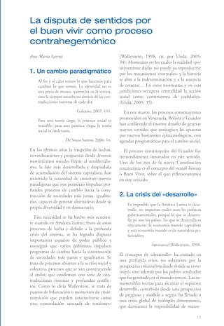 15
La disputa de sentidos por
el buen vivir como proceso
contrahegemónico
Ana María Larrea
1. Un cambio paradigmático
Al fin y al cabo somos lo que hacemos para
cambiar lo que somos. La identidad no es
una pieza de museo, quietecita en la vitrina,
sino la siempre asombrosa síntesis de las con-
tradicciones nuestras de cada día.
Galeano, 2007: 111.
Para una teoría ciega, la práctica social es
invisible; para una práctica ciega, la teoría
social es irrelevante.
De Sousa Santos, 2006: 16.
En los últimos años la irrupción de luchas,
reivindicaciones y propuestas desde diversos
movimientos sociales frente al neoliberalis-
mo, la fase más desarrollada y despiadada
de acumulación del sistema capitalista, han
mostrado la necesidad de construir nuevos
paradigmas que nos permitan impulsar pro-
fundos procesos de cambio hacia la cons-
trucción de sociedades más justas, igualita-
rias, capaces de generar alternativas desde su
propia diversidad y en democracia.
Esta necesidad se ha hecho más acucian-
te cuando en América Latina, fruto de estos
procesos de lucha y debido a la profunda
crisis del sistema, se ha logrado disputar
importantes espacios de poder público y
conseguir que varios gobiernos impulsen
programas de cambio hacia la construcción
de sociedades más justas e igualitarias. Se
trata de procesos abiertos a la acción social y
colectiva, procesos que se van construyendo
al andar, que condensan una serie de con-
tradicciones internas y profundos conflic-
tos. Como lo diría Wallerstein, se trata de
puntos de bifurcación o momentos de crisis-
transición que pueden caracterizarse como
una «constelación saturada de tensiones­»
(Wallerstein, 1998, cit. por Unda, 2005:
34). Momentos en los cuales la realidad «po-
sitivamente dada» no puede ya reproducirse
por los mecanismos «normales» y la historia
se abre a la indeterminación y a la ausencia
de certezas… En estos momentos y en esas
condiciones recupera centralidad la acción
social como constructora de realidades»
(Unda, 2005: 35).
En este marco, los procesos constituyentes
promovidos en Venezuela, Bolivia y Ecuador
han conllevado el enorme desafío de generar
nuevos sentidos que conjuguen las apuestas
por nuevos horizontes epistemológicos, con
agendas programáticas para el cambio social.
El proceso constituyente del Ecuador fue
tremendamente innovador en este sentido.
Uno de los ejes de la nueva Constitución
ecuatoriana es el concepto del sumak kawsay
o Buen Vivir, sobre el que reflexionaremos
en este artículo.
2. La crisis del «desarrollo»
Es imposible que la América Latina se desa-
rrolle, no importan cuáles sean las políticas
gubernamentales, porque lo que se desarro-
lla no son los países. Lo que se desarrolla es
únicamente la economía-mundo capitalista
y esta economía-mundo es de naturaleza po-
larizadora.
Immanuel Wallerstein, 1998.
El concepto de «desarrollo» ha entrado en
una profunda crisis, no solamente por la
perspectiva colonialista desde donde se cons-
truyó, sino además por los pobres resultados
que ha generado en el mundo entero. Las in-
numerables recetas para alcanzar el supuesto
desarrollo, concebido desde una perspectiva
de progreso y modelo a seguir, ha llevado a
una crisis global de múltiples dimensiones,
que demuestra la imposibilidad de mante-
 