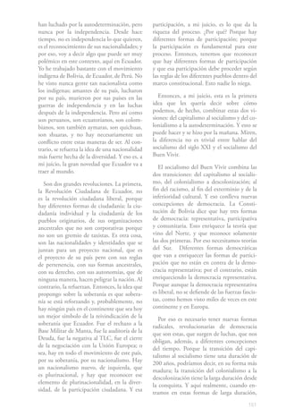 151
han luchado por la autodeterminación, pero
nunca por la independencia. Desde hace
tiempo, no es independencia lo que quieren,
es el reconocimiento de sus nacionalidades; y
por eso, voy a decir algo que puede ser muy
polémico en este contexto, aquí en Ecuador.
Yo he trabajado bastante con el movimiento
indígena de Bolivia, de Ecuador, de Perú. No
he visto nunca gente tan nacionalista como
los indígenas; amantes de su país, lucharon
por su país, murieron por sus países en las
guerras de independencia y en las luchas
después de la independencia. Pero así como
son peruanos, son ecuatorianos, son colom-
bianos, son también aymaras, son quichuas,
son shuaras, y no hay necesariamente un
conflicto entre estas maneras de ser. Al con-
trario, se refuerza la idea de una nacionalidad
más fuerte hecha de la diversidad. Y eso es, a
mi juicio, la gran novedad que Ecuador va a
traer al mundo.
Son dos grandes revoluciones. La primera,
la Revolución Ciudadana de Ecuador, no
es la revolución ciudadana liberal, porque
hay diferentes formas de ciudadanía: la ciu-
dadanía individual y la ciudadanía de los
pueblos originarios, de sus organizaciones
ancestrales que no son corporativas porque
no son un gremio de taxistas. Es otra cosa,
son las nacionalidades y identidades que se
juntan para un proyecto nacional, que es
el proyecto de su país pero con sus reglas
de pertenencia, con sus formas ancestrales,
con su derecho, con sus autonomías, que de
ninguna manera, hacen peligrar la nación. Al
contrario, la refuerzan. Entonces, la idea que
propongo sobre la soberanía es que sobera-
nía se está reforzando y, probablemente, no
hay ningún país en el continente que sea hoy
un mejor símbolo de la reivindicación de la
soberanía que Ecuador. Fue el rechazo a la
Base Militar de Manta, fue la auditoría de la
Deuda, fue la negativa al TLC, fue el cierre
de la negociación con la Unión Europea; o
sea, hay en todo el movimiento de este país,
por su soberanía, por su nacionalismo. Hay
un nacionalismo nuevo, de izquierda, que
es plurinacional, y hay que reconocer ese
elemento de plurinacionalidad, en la diver-
sidad, de la participación ciudadana. Y esa
participación, a mi juicio, es lo que da la
riqueza del proceso. ¿Por qué? Porque hay
diferentes formas de participación; porque
la participación es fundamental para este
proceso. Entonces, tenemos que reconocer
que hay diferentes formas de participación
y que esa participación debe proceder según
las reglas de los diferentes pueblos dentro del
marco constitucional. Esto nadie lo niega.
Entonces, a mi juicio, esta es la primera
idea que les quería decir sobre cómo
podemos, de hecho, combinar estas dos vi-
siones: del capitalismo al socialismo y del co-
lonialismo a la autodeterminación. Y esto se
puede hacer y se hizo por la mañana. Miren,
la diferencia no es trivial entre hablar del
socialismo del siglo XXI y el socialismo del
Buen Vivir.
El socialismo del Buen Vivir combina las
dos transiciones: del capitalismo al socialis-
mo, del colonialismo a descolonización; al
fin del racismo, al fin del exterminio y de la
inferioridad cultural. Y eso conlleva nuevas
concepciones de democracia. La Consti-
tución de Bolivia dice que hay tres formas
de democracia: representativa, participativa
y comunitaria. Esto enriquece la teoría que
vino del Norte, y que reconoce solamente
las dos primeras. Por eso necesitamos teorías
del Sur. Diferentes formas democráticas
que van a enriquecer las formas de partici-
pación que no están en contra de la demo-
cracia representativa; por el contrario, están
enriqueciendo la democracia representativa.
Porque aunque la democracia representativa
es liberal, no se defiende de las fuerzas fascis-
tas, como hemos visto miles de veces en este
continente y en Europa.
Por eso es necesario tener nuevas formas
radicales, revolucionarias de democracia
que son estas, que surgen de luchas, que nos
obligan, además, a diferentes concepciones
del tiempo. Porque la transición del capi-
talismo al socialismo tiene una duración de
200 años, podríamos decir, en su forma más
madura; la transición del colonialismo a la
descolonización tiene la larga duración desde
la conquista. Y aquí realmente, cuando en-
tramos en estas formas de larga duración,
 
