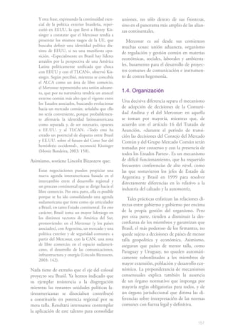 157
Y esta frase, expresando la continuidad esen-
cial de la política exterior brasileña, reper-
cutió en EEUU, lo que llevó a Henry Kis-
singer a constatar que el Mercosur tendía a
presentar los mismos rasgos de la UE, que
buscaba definir una identidad política dis-
tinta de EEUU, si no una manifiesta opo-
sición. «Especialmente en Brasil hay líderes
atraídos por la perspectiva de una América
Latina políticamente unificada que choca
con EEUU y con el TLCAN», observó Kis-
singer. Según percibió, mientras se concebía
el ALCA como un área de libre comercio,
el Mercosur representaba una unión aduane-
ra, que por su naturaleza tendría un arancel
externo común más alto que el vigente entre
los Estados asociados, buscando evolucionar
hacia un mercado común; señalaba que ello
no sería conveniente, porque probablemen-
te afirmaría la identidad latinoamericana
como separada y, de ser necesario, opuesta
a EE.UU. y al TLCAN. «Todo esto ha
creado un potencial de disputas entre Brasil
y EE.UU. sobre el futuro del Cono Sur del
hemisferio occidental», reconoció Kissinger
(Moniz Bandeira, 2003: 150).
Asimismo, sostiene Lincoln Bizzozero que:
Estas negociaciones pueden propiciar una
nueva agenda interamericana basada en el
intercambio entre el desarrollo regional y
un proceso continental que se dirige hacia el
libre comercio. Por otra parte, ella es posible
porque se ha ido consolidando una agenda
sudamericana que tiene como eje articulador
a Brasil, en tanto Estado continental. En este
carácter, Brasil toma un mayor liderazgo en
los distintos vectores de América del Sur,
promoviendo: en el Mercosur (y los países
asociados), con Argentina, un mercado y una
política exterior y de seguridad comunes; a
partir del Mercosur, con la CAN, una zona
de libre comercio; en el espacio sudameri-
cano, el desarrollo de las comunicaciones,
infraestructura y energía (Lincoln Bizzozero,
2003: 142).
Nada tiene de extraño que el eje del colosal
proyecto sea Brasil. Ya hemos indicado que
su ejemplar resistencia a la disgregación
mientras las restantes unidades políticas la-
tinoamericanas se disociaban contribuyó
a constituirlo en potencia regional por su
mera talla. Resultará interesante contemplar
la aplicación de este talento para consolidar
uniones, no sólo dentro de sus fronteras,
sino en el panorama más amplio de las alian-
zas continentales.
Mercosur es así desde sus comienzos
muchas cosas: unión aduanera, organismo
de regulación y gestión común en materias
económicas, sociales, laborales y ambienta-
les, basamento para el desarrollo de proyec-
tos comunes de comunicación e instrumen-
to de contra hegemonía.
1.4. Organización
Una decisiva diferencia separa el mecanismo
de adopción de decisiones de la Comuni-
dad Andina y el del Mercosur: en aquella
se toman por mayoría, mientras que, de
acuerdo con el artículo 16 del Tratado de
Asunción, «durante el período de transi-
ción las decisiones del Consejo del Mercado
Común y del Grupo Mercado Común serán
tomadas por consenso y con la presencia de
todos los Estados Partes». Es un mecanismo
de difícil funcionamiento, que ha requerido
frecuentes conferencias de alto nivel, como
las que sostuvieron los jefes de Estado de
Argentina y Brasil en 1999 para resolver
directamente diferencias en lo relativo a la
industria del calzado y la automotriz.
Tales prácticas enfatizan las relaciones di-
rectas entre gobierno y gobierno por encima
de la propia gestión del organismo. Pero
por otra parte, tienden a disminuir la des-
confianza de los miembros y garantizan que
Brasil, el más poderoso de los firmantes, no
quede sujeto a decisiones de países de menor
talla geopolítica y económica. Asimismo,
aseguran que países de menor talla, como
Paraguay y Uruguay, no queden automáti-
camente subordinados a los miembros de
mayor extensión, población y desarrollo eco-
nómico. La preponderancia de mecanismos
consensuales explica también la ausencia
de un órgano normativo que imponga por
mayoría reglas obligatorias para todos, y de
un órgano jurisdiccional que dirima las di-
ferencias sobre interpretación de las normas
comunes con fuerza legal y definitiva.
 
