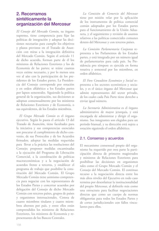 158
2. Recorramos
sintéticamente la
organización del Mercosur
El Consejo del Mercado Común, su órgano
supremo, tiene competencia para fijar las
políticas de integración y adoptar las deci-
siones necesarias para cumplir los objetivos
y plazos previstos en el Tratado de Asun-
ción con miras a la integración definitiva
del Mercado Común. Según el artículo 11
de dicho acuerdo, forman parte de él los
ministros de Relaciones Exteriores y los de
Economía de las partes; se reúne cuantas
veces estime necesario, y por lo menos una
vez al año con la participación de los pre-
sidentes de los Estados partes. La Presiden-
cia del Consejo corresponde por rotación
y en orden alfabético a los Estados partes
por lapsos semestrales. Siguiendo la política
general de la organización, sus decisiones se
adoptan consensualmente por los ministros
de Relaciones Exteriores y de Economía, o
sus equivalentes, de los Estados miembros.
El Grupo Mercado Común es el órgano
ejecutivo. Según lo pauta el artículo 13 del
Tratado de Asunción, tiene facultades para
la iniciativa y sus competencias esenciales
son procurar el cumplimiento de dicho con-
venio, de sus Protocolos y de los Acuerdos
firmados; adoptar las medidas requeridas
para llevar a la práctica las resoluciones del
Consejo; proponer medidas encaminadas
a la ejecución del Programa de Liberación
Comercial, a la coordinación de políticas
macroeconómicas y a la negociación de
acuerdos frente a terceros, y establecer el
programa de trabajo que posibilite la cons-
titución del Mercado Común. El Grupo
Mercado Común tiene asimismo competen-
cia para negociar con los representantes de
los Estados Partes y concertar acuerdos por
delegación del Consejo de dicho Mercado
Común con terceros países, grupos de países
y organismos internacionales. Consta de
cuatro miembros titulares y cuatro miem-
bros alternos por país, y entre ellos están
comprendidos los ministros de Relaciones
Exteriores, los ministros de Economía y re-
presentantes de los Bancos Centrales.
La Comisión de Comercio del Mercosur
tiene por misión velar por la aplicación
de los instrumentos de política comercial
común adoptados por los Estados partes
para el funcionamiento de la Unión Adua-
nera, y el seguimiento y revisión de asuntos
relativos a las políticas comerciales comunes
dentro del Mercosur y con terceros países.
La Comisión Parlamentaria Conjunta re-
presenta a los Parlamentos de los Estados
partes, y está integrada por un número igual
de parlamentarios para cada país. Su Pre-
sidencia pro témpore es ejercida en forma
rotativa y semestral por los miembros, en
orden alfabético.	
El Foro Consultivo Económico y Social re-
presenta a los sectores económicos y socia-
les, y es el único órgano del Mercosur que
admite representantes del sector privado,
de los cuales cada País Parte tiene derecho a
enviar igual número.
La Secretaría Administrativa es el órgano
administrativo de mayor jerarquía, y está
encargada de administrar y dirigir el orga-
nismo. Sus integrantes son elegidos para un
período bianual, y su dirección está sujeta a
rotación siguiendo el orden alfabético.
2.1. Consenso y acuerdos
El mecanismo consensual propio del orga-
nismo ha requerido por otra parte la parti-
cipación directa de primeros magistrados
y ministros de Relaciones Exteriores para
posibilitar las decisiones en organismos
tales como el Grupo Mercado Común y el
Consejo del Mercado Común. El continuo
recurso a la negociación directa entre los
más altos niveles del Ejecutivo en todo caso
termina por desenfatizar la institucionalidad
del propio Mercosur, al definirlo más como
una estructura para facilitar negociaciones
directas que como un cuerpo de normas
obligatorias para todos los Estados Partes y
de cortes jurisdiccionales con fallos vincu-
lantes para ellos.
 