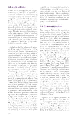 160
2.3. Medio ambiente
Además de su preocupación por los pro-
blemas sociales, caracteriza al Mercosur su
dimensión ambientalista, comprensible en
una organización cuyos miembros abarcan
una porción considerable de la Amazonia.
El tema ya figura en el segundo párrafo del
Tratado de Asunción en 1991, el cual declara
que el objetivo de la integración «debe ser
alcanzado mediante el más eficaz aprovecha-
miento de los recursos disponibles, la preser-
vación del medio ambiente, el mejoramiento
de las interconexiones físicas, la coordina-
ción de las políticas macroeconómicas y la
complementación de los diferentes sectores
de la economía, con base en los principios
de gradualidad, flexibilidad y equilibrio»
(Tratado de Asunción, 1994).
A tal efecto, durante la Cumbre Presiden-
cial de Las Leñas en Argentina, en 1993, se
constituyó una Reunión Especializada en el
Medio Ambiente (REMA). Esta abordó la
cuestión ambiental en función de las rela-
ciones comerciales, pero determinó con toda
razón que el problema no podía ser resuelto
por un órgano aislado sino mediante la co-
laboración de las organizaciones dedicadas
a la industria, el transporte y la agricultura.
En 1995 las autoridades ambientales de los
países miembros acordaron que la coordina-
ción de las regulaciones sobre el particular era
la principal meta a alcanzar, establecieron un
plazo hasta el año 1996 para culminarla, y en
virtud de los acuerdos concertados en Ouro
Preto convirtieron la REMA en Subgrupo de
Trabajo sobre Medio Ambiente. Este sesionó
siete veces en agosto de 1997, para cumplir
sus objetivos de formular estrategias y direc-
trices encaminadas a asegurar la protección
y la integridad del medio ambiente de los
Estados miembros, garantizar condiciones
equitativas de competitividad y armonizar
la legislación ambiental. A pesar de ello,
las actividades ambientalistas del Merco-
sur están todavía en ciernes, lo cual, según
Martín Buxedas se debe a «la concentración
del interés en los aspectos comerciales (inclu-
yendo al medio ambiente como “restricción
no arancelaria” al comercio), la diversidad
de problemas ambientales de la región, las
dificultades para armonizar puntos de vista
en un contexto en el que no se dispone de
autoridades comunes y el poco conocimien-
to que se tiene de algunos temas» (Buxedas,
1999: 74). Inquietante conclusión con res-
pecto a un organismo cuyo territorio abarca
gran parte de la Amazonia.
2.4. Poderes económicos
Para evaluar el Mercosur hay que estimar
en sus verdaderas dimensiones la importan-
cia de la unión de estos socios. Brasil es el
país latinoamericano más extenso, con un
área de 8.547.403 kilómetros cuadrados,
una población de 184.400.000 habitantes, y
para 2005 un PIB de 734.800 millones de
dólares, con un crecimiento para ese año de
3,4%; una fuerza de trabajo de 82,5 millo-
nes de personas, exportaciones que totalizan
120.000 millones de dólares e importaciones
que ascienden a 87.000 millones de dólares,
lo cual le asigna una balanza comercial am-
pliamente favorable. Del total de exporta-
ciones en 2003, un 22,84% es para Estados
Unidos; 6,24% para Argentina, 4,29%
para Alemania, 6,20% para China; 5,81%
para los Países Bajos. Brasil es el segundo
destino de las exportaciones mundiales para
América; y para el año 2001 sus importacio-
nes provienen en 23,2% de Estados Unidos;
en 11,2% de Argentina; en 8,7% de Alema-
nia; en 5,5% de Japón, y en 3,9% de Italia.
A pesar del Mercosur, entre la quinta y la
cuarta parte del intercambio comercial es
con Estados Unidos. También son notables
sus relaciones comerciales con los miembros
del TLC, particularmente con Canadá, que
lo incluye entre sus cinco mercados priori-
tarios y en 2001 le vendió bienes por 2.400
millones de dólares e invirtió en Brasil 5.500
millones de dólares.
Argentina es la segunda economía de
América del Sur, y durante décadas fue una
de las más productivas y avanzadas de la
región. Abarca 2.779.221 kilómetros cua-
drados, y para 2005 su población asciende
a 39.537.943 habitantes. Para ese año su
PIB es de 167.030 millones de dólares, con
 