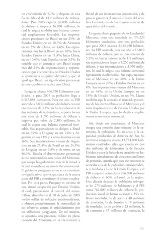 161
un crecimiento de 5,7%; y dispone de una
fuerza laboral de 14.9 millones de trabaja-
dores. Para 2005 exporta 36.000 millones
de dólares e importa 26.000 millones, lo
cual le asigna también una balanza comer-
cial ampliamente favorable. Las importa-
ciones provienen de Brasil en un 25%; de
Estados Unidos en un 18,7%: de Alemania
en un 5%: de China, un 4,6%. Las expor-
taciones van hacia Brasil en un 26%; hacia
Estados Unidos en un 11,8%; hacia China,
en un 10,6%; hacia España, en un 3,5%. Es
notable que el comercio con Brasil ocupe
más del 25% de importaciones y exporta-
ciones; que el comercio con Estados Unidos
se aproxime a un quinto del total, y que, al
igual que Brasil, un significativo porcentaje
de intercambios se realice con China.
Paraguay abarca 406.750 kilómetros cua-
drados, y para 2005 su población llega a
6.347.884 habitantes. Para ese año su PIB
asciende a 6.630 millones de dólares con un
crecimiento de 3,2%, su fuerza laboral es de
dos millones de trabajadores, exporta bienes
por valor de 1.700 millones de dólares e
importa por valor de 2.300 millones, lo
cual le asigna una balanza comercial favo-
rable. Sus exportaciones se dirigen a Brasil
en un 39%; a Uruguay en un 14%; a Ar-
gentina en un 11% y a otros destinos en un
36%. Sus importaciones vienen de Argen-
tina en un 25,4%; de Brasil en un 24,5%;
de Uruguay en un 3,8% y de otros, en un
46,3%. Resalta el determinante porcentaje
de sus intercambios con países del Mercosur,
que ocupa holgadamente más de la mitad, a
lo cual contribuye su condición continental.
El gobierno paraguayo es un actor económi-
co significativo, que ocupa cerca de la cuarta
parte del PIB y constituye el primer emplea-
dor. Por otra parte, Paraguay es víctima de
una virtual ocupación por Estados Unidos,
el cual, pretextando el control del narco-
tráfico, desembarcó el 10 de julio de 2005
medio millar de soldados estadounidenses,
y obtuvo posteriormente la inmunidad de
sus efectivos contra el enjuiciamiento por
los tribunales paraguayos. De tal manera,
se apuntala una presencia militar en pleno
corazón del Mercosur, en la vía terrestre y
fluvial de sus intercambios comerciales, y de
paso se garantiza el control armado del acuí-
fero Guaraní, una de las mayores reservas de
agua dulce del mundo.
Uruguay, el más pequeño de los Estados del
Mercosur, tiene una superficie de 176.220
kilómetros cuadrados, con una población
que para 2005 alcanza 3.415.920 habitan-
tes. Su PIB asciende para ese año a 16.010
millones de dólares, con un crecimiento de
5,5%; su fuerza laboral es de 1,5 millones;
sus exportaciones llegan a 3.250 millones de
dólares, y sus importaciones a 3.550 millo-
nes, lo cual le asigna una balanza comercial
ligeramente desfavorable. Sus exportaciones
van al Mercosur en un 40%; a la Unión
Europea en un 20%; a Estados Unidos en un
8%. Sus importaciones vienen del Mercosur
en un 44%; de la Unión Europea en un
18%; de Estados Unidos, en un 9%. Llama
también aquí la atención el marcado porcen-
taje de los intercambios con el Mercosur, y el
neto desplazamiento de Estados Unidos por
la Unión Europea, que lo duplica amplia-
mente como socio comercial.
Así, desde sus comienzos, el Mercosur
integra una porción determinante de la ex-
tensión, la población, los recursos y la ca-
pacidad productiva de América del Sur. Su
territorio conjunto abarca 12.774.000 kiló-
metros cuadrados, cifra que excede en casi
dos millones de kilómetros la de Estados
Unidos; y para la fecha de su creación sus ha-
bitantes sumaban más de doscientos millones
de personas, cuantía que para ese entonces se
acercaba a la de la población estadouniden-
se y también a la de la Unión Europea, y el
PIB conjunto acumulaba 766.000 millones
de dólares: el 60% del total de la región.
Una década después la población sobrepa-
sa los 275 millones de habitantes y el PIB
suma 762.800 millones de dólares; la pro-
ducción anual de hierro asciende a 253 mi-
llones toneladas, la de acero a 40 millones
de toneladas, la de bauxita a 18 millones
de toneladas, la de carbón a 23 millones, la
de cemento a 47 millones de toneladas, la
 