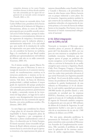 168
compañías alemanas en los cuatro Estados
miembros durante la última década también
han sido estimuladas por los signos del sur-
gimiento de un mercado común emergente
(Torrelli, 2002: n. 23).
Otras voces lanzan un razonado alerta. Luiz
Carlos Delben Leite, presidente de la Asocia-
ción Brasileña de la Industria de Máquinas y
Herramientas, afirma en enero de 2004 su
preocupación por un posible acuerdo comer-
cial con la Unión Europea, «porque la indus-
tria alemana es extremadamente eficiente en
los segmentos de máquinas y herramientas,
equipamientos para la industria plástica y
automatización industrial». A lo cual añade
que «por medio de la simulación de tarifas
de importación cero para todos los produc-
tos, sin considerar las barreras no tarifarias,
llego a la conclusión de que Brasil tendría
pérdidas por aproximadamente mil millones
de dólares cada año en su saldo comercial»
(Guerrero, 2005: 45).
En el mismo sentido, apunta Marcio Po-
chmann que para el Mercosur, la mera es-
trategia de inserción en el comercio interna-
cional, sin transformaciones creativas en la
estructura productiva o mejoras en los in-
dicadores sociales, aumenta la dependencia
externa. Vale decir, «la busca de eficiencia,
productividad y calidad mediante el mayor
grado de exposición del parque productivo
a la economía internacional no parece haber
sido adecuada para promover positivamente
la rápida y sustentada retoma de las inver-
siones de largo plazo», en lugar de lo cual se
aprecia «una desorganización intra-sectorial
y la formación de una economía de especia-
lización, con serios problemas sociales» (Po-
chmann, 2003: 209).
La sana lógica que considerara los efectos
a largo plazo de tal situación debería hacer
improbable la futura integración plena de
Brasil y Argentina y por consiguiente el
Mercosur a planes estadounidenses como el
Alca, o la absorción por la Unión Europea.
El interés nacional, motor invariable del go-
bierno de Brasil, debería orientar su política
externa hacia la convicción de que la apertu-
ra irrestricta a las exportaciones de países al-
tamente desarrollados como Estados Unidos
y Canadá o Alemania y de proveedores de
mano de obra barata como México barrería
con su parque industrial a corto plazo. En
tal situación, Argentina perdería también lo
que conserva de sus industrias. Ambos países
quedarían reducidos a la exportación de ma-
terias primas y a la venta de fuerza de trabajo
barata en las maquilas. Pero hemos visto con
frecuencia el interés transnacional sobrepo-
nerse al nacional.
2.10. Difícil integración
con la CAN y la UE
Venezuela se incorpora al Mercosur como
miembro pleno en proceso de adhesión a
partir del 9 de diciembre de 2005, con voz
pero sin voto mientras se completan las for-
malidades necesarias. Señalamos que este
ingreso aporta al grupo un poderoso ele-
mento energético: en la Cumbre de Monte-
video se conviene la formación de un anillo
energético para conectar a Argentina, Brasil,
Chile, Perú, Paraguay, Uruguay y Venezuela
mediante una red continental de gasoductos,
entre los cuales tiene particular relevancia el
que uniría Venezuela con Argentina pasando
por Brasil. En el curso de dicha cumbre, asi-
mismo, los presidentes de Venezuela y Brasil
acordaron la «piedra fundamental» de una
refinería en Pernambuco el 16 de diciem-
bre, la cual tendría capacidad para procesar,
200.000 barriles de petróleo diarios y sería
construida en sociedad por las empresas
PDVSA y Petrobras, con una participación
igual en el costo de 2,5 millardos de dólares.
El ingreso de Venezuela también comporta
la adquisición por este país de 500 millones
de dólares de la deuda de Argentina, lo cual
seguramente facilitó a este país la cancela-
ción de su vencimiento de ese año de 1.500
millones de dólares con el FMI.
Por otra parte, planteaba problemas la
pertenencia de Venezuela a la CAN, cuyos
países miembros están asociados al Mercosur
con Acuerdos de Complementación econó-
mica. Ello suscitaba el problema de optar
entre la aplicación de los sistemas arance-
larios de ambas organizaciones. Mercosur
 