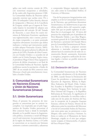 169
aplica una tarifa externa común de 35%,
con numerosas excepciones y salvedades,
de las cuales sólo Argentina presenta 2.500.
La Comunidad Andina de Naciones aplica
aranceles externos que oscilan entre 5% y
20%. El embajador Carlos Amorín, director
de integración y Mercosur de la Cancillería
de Uruguay, señaló que el ingreso de Vene-
zuela impone la necesidad de adoptar una
interpretación del artículo 20 del Tratado
de Asunción, a cuyo efecto los cuatro mi-
nistros de Relaciones Exteriores «aprobaron
una reglamentación, más o menos, ponien-
do etapas temporales y en parte poniendo
requisitos obviamente necesarios que deben
realizarse o incluso qué instrumento jurídi-
co debe adoptar Venezuela» (Garcés, 2005).
Problemas más graves plantea la adhesión de
países de la CAN aTratados de Libre Comer-
cio con Estados Unidos o a acuerdos de tal
índole con la Unión Europea. Según vimos,
el presidente Hugo Chávez Frías equiparó la
primera de dichas situaciones a un final de
la Comunidad Andina de Naciones. Iguales
problemas suscita la suscripción a finales de
2007 de un tratado de libre comercio entre
Mercosur e Israel, país estrechamente vincu-
lado a Estados Unidos.
3. Comunidad Suramericana
de Naciones (Cosuna)
y Unión de Naciones
Suramericanas (Unasur)
3.1. Unión Suramericana
Hasta el presente los proyectos de inte-
gración se caracterizan por su carácter in-
completo. Los inspirados por el polo hege-
mónico de Estados Unidos preconizan el
libre comercio hacia y desde la metrópoli,
dejando en lo posible intacta la fragmenta-
ción política, económica y social del bloque
con el cual comercian. Los generados dentro
de la región de América Latina y el Caribe
se caracterizan en su mayoría por limitarse
asimismo a uniones comerciales y aduaneras
o comprender bloques regionales específi-
cos, tales como la Comunidad Andina, el
Caricom y el Mercosur.
Uno de los proyectos integracionistas más
amplios es el de la Comunidad Suramerica-
na de Naciones, que preferimos denominar
Suramericana y no Sudamericana ya que esta
última palabra deriva del sustantivo anglo-
sajón Sud, que no puede suplantar al caste-
llano Sur ni al portugués Sul. El inicio del
proyecto fue auspiciado por el presidente de
Perú Alejandro Toledo, y por Alan Wagner,
secretario general de la Comunidad Andina
de Naciones y promotor del Tratado Marco
para la Comunidad Suramericana de Nacio-
nes. Ésta no se limita a proponer uniones
aduaneras o mercados comunes: apunta
además hacia la constitución de redes de co-
municación fluvial, automotriz, ferroviaria
y energética, progresiva unificación de siste-
mas legales e incluso un posible sistema de
moneda común.
3.2. Declaración del Cuzco
La Comunidad Suramericana de Naciones
se constituye oficialmente el 8 de diciembre
de 2004, cuando firman la Declaración del
Cuzco los presidentes o representantes del
Ejecutivo de Argentina, Bolivia, la Repú-
blica Federativa del Brasil, Chile, Colom-
bia, Ecuador, la República Cooperativa de
Guyana, Paraguay, Perú, Surinam, la repú-
blica Oriental del Uruguay y la República
Bolivariana de Venezuela. Es significativo el
acuerdo de voluntades: lo suscriben todos y
cada uno de los países de América del Sur,
con la excepción de la pequeña Guayana
francesa, colonia de Francia. Dentro de los
adherentes están los miembros del Mercosur
y los de la Comunidad Andina de Naciones,
más otros países que no pertenecen a estos
bloques, tales como Guyana y Surinam. La
firma se realiza en el Monasterio de Santo
Domingo, erigido en el sitio que antigua-
mente ocupara el Amarucancha, el palacio
del Inca Huayna Cápac.
 