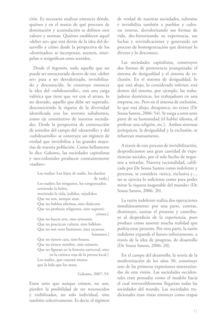 17
ción. Es necesario analizar entonces dónde,
quiénes y en el marco de qué procesos de
dominación y acumulación se definen esos
valores y normas. Quiénes establecen aquel
«deber ser» que está detrás de la idea del de-
sarrollo y cómo desde la perspectiva de los
«dominados» se incorporan, asumen, inter-
pelan o resignifican estos sentidos.
Desde el hegemón, todo aquello que no
puede ser estructurado dentro de este «deber
ser» pasa a ser desvalorizado, invisibiliza-
do y desconocido. Se construye entonces
la idea del «subdesarrollo», con una carga
valórica que tiene que ver con el atraso, lo
no deseado, aquello que debe ser superado,
desconociendo la riqueza de la diversidad
identificada con los sectores subalternos,
como eje constitutivo de nuestras socieda-
des. Desde la perspectiva de construcción
de sentidos del campo del «desarrollo» y del
«subdesarrollo» se construye un régimen de
verdad que invisibiliza a las grandes mayo-
rías de nuestra población. Como bellamente
lo dice Galeano, las sociedades capitalistas
y neo-coloniales producen constantemente
«nadies»:
Los nadies: Los hijos de nadie, los dueños 	
			 de nada.]
Los nadies: los ningunos, los ninguneados,
corriendo la liebre,
muriendo la vida, jodidos, rejodidos:
Que no son, aunque sean.
Que no hablan idiomas, sino dialectos.
Que no profesan religiones, sino supersti-	
			 ciones.]
Que no hacen arte, sino artesanía.
Que no practican cultura, sino folklore.
Que no son seres humanos, sino recursos 	
			 humanos.]
Que no tienen cara, sino brazos.
Que no tienen nombre, sino número.
Que no figuran en la historia universal, sino	
	 en la crónica roja de la prensa local.]
Los nadies, que cuestan menos
que la bala que los mata.
Galeano, 2007: 59.
Estos seres que aunque existen, no son,
pierden la posibilidad de ser reconocidos
y visibilizados, no solo individual, sino
también colectivamente. Es decir, el régimen
de verdad de nuestras sociedades, subsume
e invisibiliza también a pueblos y cultu-
ras enteras, desvalorizando sus formas de
vida, des-historizando su experiencia, sus
luchas y reivindicaciones y generando un
proceso de homogenización que destruye lo
diverso y lo desconoce.
Las sociedades capitalistas, construyen
dos formas de pertenencia jerarquizada: el
sistema de desigualdad y el sistema de ex-
clusión. En el sistema de desigualdad, lo
que está abajo, lo considerado inferior, está
dentro del sistema, por ejemplo, las traba-
jadoras domésticas, los trabajadores en una
empresa, etc. Pero en el sistema de exclusión,
lo que está abajo, desaparece, no existe (De
Sousa Santos, 2006: 54). Se niega a estos seres
parte de su humanidad (el hablar idioma, el
profesar una religión, etc.). Ambos sistemas
jerárquicos, la desigualdad y la exclusión, se
refuerzan mutuamente.
A través de este proceso de invisibilización,
desperdiciamos una gran cantidad de expe-
riencias sociales, por el solo hecho de negar-
nos a mirarlas. Nuestra racionalidad, califi-
cada por De Sousa Santos como indolente y
perezosa, se considera «única, exclusiva y…
no se ejercita lo suficiente como para poder
mirar la riqueza inagotable del mundo» (De
Sousa Santos, 2006: 20).
La razón indolente realiza dos operaciones
simultáneamente: por una parte, contrae,
disminuye, sustrae el presente y contribu-
ye al desperdicio de la experiencia, pues
produce como ausente mucha realidad que
podría estar presente. Por otra parte, la razón
indolente expande el futuro infinitamente, a
través de la idea de progreso, de desarrollo
(De Sousa Santos, 2006: 20).
En el campo del desarrollo, la teoría de la
modernización de los años 50, constituye
uno de las primeras expresiones sistematiza-
das de esta visión. Las sociedades occiden-
tales eran pensadas como el modelo hacia
el cual irreversiblemente llegarían todas las
sociedades del mundo. Las sociedades tra-
dicionales eran vistas entonces como etapas
 