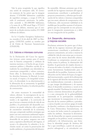 170
Vale la pena recapitular lo que significa
una unión de semejante talla. El territo-
rio conjunto de los países que la integran
alcanza 17.658.000 kilómetros cuadrados
de superficie contigua, y ocupa el 45% de
todo el continente americano. Su pobla-
ción asciende a 361.000.000 habitantes,
y la suma de su PIB anual llega a 973.613
millones de dólares, mientras que el con-
junto de su deuda externa totaliza 315.5800
millones de dólares.
En la I Cumbre Energética Sudamerica-
na, reunida el 16 de abril de 2007 en Mar-
garita, COSUNA cambió su nombre por
el de Unión de Naciones Suramericanas
(UNASUR).
3.3. Valores e intereses comunes
En la Declaración del Cuzco los signata-
rios invocan como razones para el nuevo
ente la historia compartida y solidaria de
nuestras naciones, y el hecho de que el pen-
samiento político y filosófico nacido de su
tradición ha consolidado una identidad su-
ramericana compartida y valores comunes.
Entre ellos, la democracia, la solidaridad,
los derechos humanos, la libertad, la justi-
cia social, el respeto a la integridad territo-
rial, a la diversidad, la no discriminación y
la afirmación de su autonomía, la igualdad
soberana de los Estados y la solución pacífica
de controversias.
Así como reconocen la comunidad de
valores, afirman la convergencia de sus in-
tereses políticos, económicos, sociales, cul-
turales y de seguridad, y la convicción de
que el acceso a mejores niveles de vida de sus
pueblos y la promoción del desarrollo eco-
nómico no puede reducirse sólo a políticas
de crecimiento sostenido de la economía,
sino que comprende también estrategias que
junto con una conciencia ambiental respon-
sable y el reconocimiento de asimetrías en el
desarrollo de sus países, aseguren una más
justa y equitativa distribución del ingreso, el
acceso a la educación, la cohesión y la in-
clusión social, así como la preservación del
medio ambiente y la promoción del desarro-
llo sostenible. Afirman asimismo que el de-
sarrollo de las regiones interiores del espacio
suramericano contribuirá a profundizar el
proyecto comunitario, y afirman que la reali-
zación de los valores e intereses compartidos
que nos unen, además de comprometer a los
Gobiernos, sólo encontrará viabilidad en la
medida que los pueblos asuman el rol prota-
gónico que les corresponde en este proceso,
pues la integración suramericana es y debe
ser una integración de los pueblos.
3.4. Desarrollo, democracia
y mejoras sociales
Proclaman asimismo las partes que el desa-
rrollo de las regiones interiores del espacio
suramericano contribuirá a profundizar el
proyecto comunitario, así como a mejorar la
calidad de vida de estas zonas que se encuen-
tran entre las de menor desarrollo relativo.
Confirman su compromiso esencial con la
lucha contra la pobreza, la eliminación del
hambre, la generación de empleo decente y
el acceso de todos a la salud y a la educación
como herramientas fundamentales para el
desarrollo de los pueblos. Sostienen su iden-
tificación con los valores de la paz y la seguri-
dad internacionales, a partir de la afirmación
de la vigencia del derecho internacional y de
un multilateralismo renovado y democráti-
co que integre decididamente y de manera
eficaz el desarrollo económico y social en la
agenda mundial. Proclaman la común perte-
nencia a sistemas democráticos de gobierno
y a una concepción de la gobernabilidad,
sustentada en la participación ciudadana
que incremente la transparencia en la con-
ducción de los asuntos públicos y privados,
y ejerza el poder con estricto apego al estado
de derecho, conforme a las disposiciones de
la Carta Democrática Interamericana, en
un marco de lucha contra la corrupción en
todos los ámbitos. Anuncian la determina-
ción de desarrollar un espacio suramericano
integrado en los político, social, económico,
ambiental y de infraestructura, que forta-
lezca la identidad propia de América del
Sur y que contribuya, a partir de una pers-
pectiva subregional y, en articulación con
 