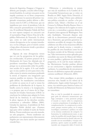 172
dentes de Argentina, Paraguay y Uruguay se
debería, por ejemplo, a recelos sobre la hege-
monía brasileña, lo cual por otra parte no les
impide continuar en su firme compromiso
con el Mercosur; la ausencia del primer ma-
gistrado ecuatoriano podría deberse a dife-
rencias entre la CAN y el Mercosur, que no
impidieron por cierto al presidente Lula da
Silva concurrir personalmente a la histórica
cita. El neoliberal Alejandro Toledo del Perú
no tuvo reparos tampoco en concurrir con
el nacionalista Hugo Chávez Frías de la Re-
pública Bolivariana de Venezuela. Es obvio
que, como en toda unión internacional,
existen divergencias en las ventajas inmedia-
tas y en los enfoques, pero el interés común
a largo plazo obviamente tiende a prevalecer
sobre los unos y los otros.
Algunas de estas divergencias tienen
que ver con las perspectivas de los gobier-
nos involucrados. El primer proyecto de la
Declaración de Cusco fue objetado por el
presidente venezolano Hugo Chávez Frías,
porque no se pronunciaba sobre los proble-
mas sociales de la región. A lo cual añadió
que «si esta cumbre no sirve para irnos a ba-
tallar contra la miseria estaríamos perdiendo
la moral, al imponer esta integración que
nuestros pueblos no sienten». Tras prolon-
gado debate, los mandatarios concordaron
en incluir un anexo en el cual se tratan los
problemas de distribución de la riqueza, la
batalla contra la miseria y la marginación,
y se propone que en el marco de la Orga-
nización de Estados Americanos (OEA) «se
concluyan los trabajos para adoptar la Carta
Social de las Américas, la cual favorecerá
la plena vigencia de los derechos sociales,
económicos y culturales» (Bilbao, 2004).
Limadas las asperezas, el presidente de Perú
Alejandro Toledo declaró que: «Estamos
aquí para volver realidad el sueño de Simón
Bolívar. Pronto tendremos una sola moneda,
un solo pasaporte... Pronto tendremos un
parlamento con representantes directamente
elegidos por esta nueva nación que estamos
creando hoy».
Diferencias y coincidencias se ponen
aun más de manifiesto en la Cumbre de la
Comunidad Suramericana que se reúne en
Brasilia en 2005. Según Heinz Dieterich, el
evento sirve a Hugo Chávez para adelantar
una política centrada en «anclar» a los pre-
sidentes Lula, Tabaré y Kirchner en el eje
Caracas-La Habana-Brasilia-Buenos Aires; a
integrar a los indecisos de la región en torno
a este eje, y a neutralizar a quienes dentro de
él operan como agentes de Washington. Para
tales finalidades, Venezuela dispone ante
todo de su determinante potencial energé-
tico y financiero, que permite garantizar su-
ministros accesibles de energía a los aliados;
colaborar con ellos en las situaciones difíciles
creadas por la deuda externa, y extender a
los pueblos de estos beneficios como los de
los planes sociales de las Misiones venezola-
nas. Tales instrumentos serían aplicados para
consolidar una suerte de Alianza del Atlánti-
co entre pueblos y gobiernos de orientación
progresista, en la cual las masas radicales y
los Movimientos Sociales podrían afirmar
en sus convicciones a algunos mandatarios
vacilantes. La consolidación de este proyecto
llevaría a la definitiva ruptura del «panameri-
canismo neoliberal» (Dieterich, 2005).
Para romper dicho paradigma es preciso
concretar otro, basado en los valores de la
colaboración. Según señala Eustoquio Con-
treras, vice ministro para América Latina y el
Caribe del Ministerio de Relaciones Exterio-
res venezolano:
Hoy es vital la necesidad de construir un
gran polo de referencia suramericano que
haga contrapeso a otras potencias porque
el mundo se mueve sobre la competencia
y nosotros propulsamos el paradigma de la
complementación. La competencia es exclu-
yente, porque nuestros países, en el campo
tecnológico, económico y político, no están
en las mismas condiciones de competir. Lo
humanista, lo verdaderamente justo, es que
todos los pueblos del mundo logren un tipo
de relación horizontal en donde cada uno, de
acuerdo con sus necesidades y ventajas com-
parativas, aporte cuanto sea posible consti-
tuyendo una integración dado el interés de
 
