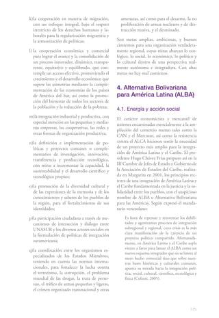 175
k)	la cooperación en materia de migración,
con un enfoque integral, bajo el respeto
irrestricto de los derechos humanos y la-
borales para la regularización migratoria y
la armonización de políticas;
l)	la cooperación económica y comercial
para lograr el avance y la consolidación de
un proceso innovador, dinámico, transpa-
rente, equitativo y equilibrado, que con-
temple un acceso efectivo, promoviendo el
crecimiento y el desarrollo económico que
supere las asimetrías mediante la comple-
mentación de las economías de los países
de América del Sur, así como la promo-
ción del bienestar de todos los sectores de
la población y la reducción de la pobreza;
m)la integración industrial y productiva, con
especial atención en las pequeñas y media-
nas empresas, las cooperativas, las redes y
otras formas de organización productiva;
n)	la definición e implementación de po-
líticas y proyectos comunes o comple-
mentarios de investigación, innovación,
transferencia y producción tecnológica,
con miras a incrementar la capacidad, la
sustentabilidad y el desarrollo científico y
tecnológico propios;
o)	la promoción de la diversidad cultural y
de las expresiones de la memoria y de los
conocimientos y saberes de los pueblos de
la región, para el fortalecimiento de sus
identidades;
p)	la participación ciudadana a través de me-
canismos de interacción y diálogo entre
UNASUR y los diversos actores sociales en
la formulación de políticas de integración
suramericana;
q)	la coordinación entre los organismos es-
pecializados de los Estados Miembros,
teniendo en cuenta las normas interna-
cionales, para fortalecer la lucha contra
el terrorismo, la corrupción, el problema
mundial de las drogas, la trata de perso-
nas, el tráfico de armas pequeñas y ligeras,
el crimen organizado transnacional y otras
amenazas, así como para el desarme, la no
proliferación de armas nucleares y de des-
trucción masiva, y el desminado.
Son metas amplias, ambiciosas, y buenos
cimientos para una organización verdadera-
mente regional, cuyas miras abarcan lo eco-
lógico, lo social, lo económico, lo político y
lo cultural dentro de una perspectiva real-
mente autónoma e integradora. Con altas
metas no hay mal comienzo.
4. Alternativa Bolivariana
para América Latina (ALBA)
4.1. Energía y acción social
El carácter economicista y mercantil de
uniones encaminadas esencialmente a la am-
pliación del comercio mutuo tales como la
CAN y el Mercosur, así como la resistencia
contra el ALCA hicieron sentir la necesidad
de un proyecto más amplio para la integra-
ción de América Latina y el Caribe. El pre-
sidente Hugo Chávez Frías propuso así en la
III Cumbre de Jefes de Estado y Gobierno de
la Asociación de Estados del Caribe, realiza-
da en Margarita en 2001, los principios rec-
tores de una integración de América Latina y
el Caribe fundamentada en la justicia y la so-
lidaridad entre los pueblos, con el auspicioso
nombre de ALBA o Alternativa Bolivariana
para las Américas. Según expresó el manda-
tario venezolano:
Es hora de repensar y reinventar los debili-
tados y agonizantes procesos de integración
subregional y regional, cuya crisis es la más
clara manifestación de la carencia de un
proyecto político compartido. Afortunada-
mente, en América Latina y el Caribe sopla
viento a favor para lanzar el ALBA como un
nuevo esquema integrador que no se limita al
mero hecho comercial sino que sobre nues-
tras bases históricas y culturales comunes,
apunta su mirada hacia la integración polí-
tica, social, cultural, científica, tecnológica y
física (Colussi, 2005).
 