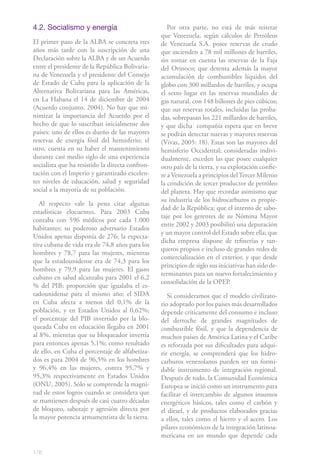 176
4.2. Socialismo y energía
El primer paso de la ALBA se concreta tres
años más tarde con la suscripción de una
Declaración sobre la ALBA y de un Acuerdo
entre el presidente de la República Bolivaria-
na de Venezuela y el presidente del Consejo
de Estado de Cuba para la aplicación de la
Alternativa Bolivariana para las Américas,
en La Habana el 14 de diciembre de 2004
(Acuerdo conjunto, 2004). No hay que mi-
nimizar la importancia del Acuerdo por el
hecho de que lo suscriban inicialmente dos
países: uno de ellos es dueño de las mayores
reservas de energía fósil del hemisferio; el
otro, cuenta en su haber el mantenimiento
durante casi medio siglo de una experiencia
socialista que ha resistido la directa confron-
tación con el Imperio y garantizado excelen-
tes niveles de educación, salud y seguridad
social a la mayoría de su población.
Al respecto vale la pena citar algunas
estadísticas elocuentes. Para 2003 Cuba
contaba con 596 médicos por cada 1.000
habitantes; su poderoso adversario Estados
Unidos apenas disponía de 276; la expecta-
tiva cubana de vida era de 74,8 años para los
hombres y 78,7 para las mujeres, mientras
que la estadounidense era de 74,3 para los
hombres y 79,9 para las mujeres. El gasto
cubano en salud alcanzaba para 2001 el 6,2
% del PIB; proporción que igualaba el es-
tadounidense para el mismo año; el SIDA
en Cuba afecta a menos del 0,1% de la
población, y en Estados Unidos al 0,62%;
el porcentaje del PIB invertido por la blo-
queada Cuba en educación llegaba en 2001
al 8%, mientras que su bloqueador invertía
para entonces apenas 5,1%; como resultado
de ello, en Cuba el porcentaje de alfabetiza-
dos es para 2004 de 96,5% en los hombres
y 96,4% en las mujeres, contra 95,7% y
95,3% respectivamente en Estados Unidos
(ONU, 2005). Sólo se comprende la magni-
tud de estos logros cuando se considera que
se mantienen después de casi cuatro décadas
de bloqueo, sabotaje y agresión directa por
la mayor potencia armamentista de la tierra.
Por otra parte, no está de más reiterar
que Venezuela, según cálculos de Petróleos
de Venezuela S.A. posee reservas de crudo
que ascienden a 78 mil millones de barriles,
sin tomar en cuenta las reservas de la Faja
del Orinoco; que detenta además la mayor
acumulación de combustibles líquidos del
globo con 300 millardos de barriles, y ocupa
el sexto lugar en las reservas mundiales de
gas natural, con 148 billones de pies cúbicos;
que sus reservas totales, incluidas las proba-
das, sobrepasan los 221 millardos de barriles,
y que dicha compañía espera que en breve
se podrán detectar nuevas y mayores reservas
(Vivas, 2005: 18). Estas son las mayores del
hemisferio Occidental; consideradas indivi-
dualmente, exceden las que posee cualquier
otro país de la tierra, y su explotación confie-
re a Venezuela a principios delTercer Milenio
la condición de tercer productor de petróleo
del planeta. Hay que recordar asimismo que
su industria de los hidrocarburos es propie-
dad de la República; que el intento de sabo-
taje por los gerentes de su Nómina Mayor
entre 2002 y 2003 posibilitó una depuración
y un mayor control del Estado sobre ella; que
dicha empresa dispone de refinerías y tan-
queros propios e incluso de grandes redes de
comercialización en el exterior, y que desde
principios de siglo sus iniciativas han sido de-
terminantes para un nuevo fortalecimiento y
consolidación de la OPEP.
Si consideramos que el modelo civilizato-
rio adoptado por los países más desarrollados
depende críticamente del consumo e incluso
del derroche de grandes magnitudes de
combustible fósil, y que la dependencia de
muchos países de América Latina y el Caribe
es reforzada por sus dificultades para adqui-
rir energía, se comprenderá que los hidro-
carburos venezolanos pueden ser un formi-
dable instrumento de integración regional.
Después de todo, la Comunidad Económica
Europea se inició como un instrumento para
facilitar el intercambio de algunos insumos
energéticos básicos, tales como el carbón y
el diesel, y de productos elaborados gracias
a ellos, tales como el hierro y el acero. Los
pilares económicos de la integración latinoa-
mericana en un mundo que depende cada
 