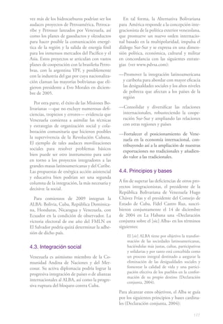 177
vez más de los hidrocarburos podrían ser los
audaces proyectos de Petroamérica, Petroca-
ribe y Petrosur lanzados por Venezuela, así
como los planes de gasoductos y oleoductos
para hacer posible la comunicación energé-
tica de la región y la salida de energía fósil
para los inmensos mercados del Pacífico y el
Asia. Estos proyectos se articulan con vastos
planes de cooperación con la brasileña Petro-
bras, con la argentina YPF, y posiblemente
con la industria del gas por cuya nacionaliza-
ción claman las mayorías bolivianas que eli-
gieron presidente a Evo Morales en diciem-
bre de 2005.
Por otra parte, el éxito de las Misiones Bo-
livarianas —que no excluye numerosas defi-
ciencias, tropiezos y errores— evidencia que
Venezuela comienza a asimilar las técnicas
y estrategias de organización social y cola-
boración comunitaria que hicieron posibles
la supervivencia de la Revolución Cubana.
El ejemplo de tales audaces movilizaciones
sociales para resolver problemas básicos
bien puede ser otro instrumento para unir
en torno a los proyectos integradores a las
grandes masas latinoamericanas y del Caribe.
Las propuestas de enérgica acción asistencial
y educativa bien podrían ser una segunda
columna de la integración, la más necesaria y
decisiva: la social.
Para comienzos de 2009 integran la
ALBA: Bolivia, Cuba, República Dominica-
na, Honduras, Nicaragua y Venezuela, con
Ecuador en la condición de observador. La
victoria electoral de ese año del FMLN en
El Salvador podría quizá determinar la adhe-
sión de dicho país.
4.3. Integración social
Venezuela es asimismo miembro de la Co-
munidad Andina de Naciones y del Mer-
cosur. Su activa diplomacia podría lograr la
progresiva integración de países o de alianzas
internacionales al ALBA, así como la progre-
siva ruptura del bloqueo contra Cuba.
En tal forma, la Alternativa Bolivariana
para América responde a la concepción inte-
gracionista de la política exterior venezolana,
que promueve un nuevo orden internacio-
nal basado en la multipolaridad, impulsa el
diálogo Sur-Sur y se expresa en una dimen-
sión política, económica, cultural y militar
en concordancia con las siguientes estrate-
gias (ver www.pdvsa.com):
—Promover la integración latinoamericana
y caribeña para abordar con mayor eficacia
las desigualdades sociales y los altos niveles
de pobreza que afectan a los países de la
región
—Consolidar y diversificar las relaciones
internacionales, robusteciendo la coope-
ración Sur-Sur y ampliando las relaciones
con otras regiones y países
—Fortalecer el posicionamiento de Vene-
zuela en la economía internacional, con-
tribuyendo así a la ampliación de nuestras
exportaciones no tradicionales y añadien-
do valor a las tradicionales.
4.4. Principios y bases
A fin de superar las deficiencias de otros pro-
yectos integracionistas, el presidente de la
República Bolivariana de Venezuela Hugo
Chávez Frías y el presidente del Consejo de
Estado de Cuba, Fidel Castro Ruz, suscri-
bieron conjuntamente el 14 de diciembre
de 2004 en La Habana una «Declaración
conjunta sobre el [sic] Alba» en los términos
siguientes:
El [sic] ALBA tiene por objetivo la transfor-
mación de las sociedades latinoamericanas,
haciéndolas más justas, cultas, participativas
y solidarias y por tanto está concebida como
un proceso integral destinado a asegurar la
eliminación de las desigualdades sociales y
fomentar la calidad de vida y una partici-
pación efectiva de los pueblos en la confor-
mación de su propio destino (Declaración
conjunta, 2004).
Para alcanzar estos objetivos, el Alba se guía
por los siguientes principios y bases cardina-
les (Declaración conjunta, 2004):
 