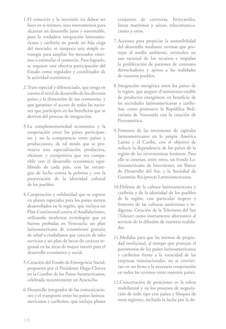 178
1.	El comercio y la inversión no deben ser
fines en sí mismos, sino instrumentos para
alcanzar un desarrollo justo y sustentable,
pues la verdadera integración latinoame-
ricana y caribeña no puede ser hija ciega
del mercado, ni tampoco una simple es-
trategia para ampliar los mercados exter-
nos o estimular el comercio. Para lograrlo,
se requiere una efectiva participación del
Estado como regulador y coordinador de
la actividad económica.
2.	Trato especial y diferenciado, que tenga en
cuenta el nivel de desarrollo de los diversos
países y la dimensión de sus economías, y
que garantice el acceso de todas las nacio-
nes que participen en los beneficios que se
deriven del proceso de integración.
3.	La complementariedad económica y la
cooperación entre los países participan-
tes y no la competencia entre países y
producciones, de tal modo que se pro-
mueva una especialización productiva,
eficiente y competitiva que sea compa-
tible con el desarrollo económico equi-
librado de cada país, con las estrate-
gias de lucha contra la pobreza y con la
preservación de la identidad cultural
de los pueblos
4.	Cooperación y solidaridad que se exprese
en planes especiales para los países menos
desarrollados en la región, que incluya un
Plan Continental contra el Analfabetismo,
utilizando modernas tecnologías que ya
fueron probadas en Venezuela; un plan
latinoamericano de tratamiento gratuito
de salud a ciudadanos que carecen de tales
servicios y un plan de becas de carácter re-
gional en las áreas de mayor interés para el
desarrollo económico y social.
5.	Creación del Fondo de Emergencia Social,
propuesto por el Presidente Hugo Chávez
en la Cumbre de los Países Suramericanos,
celebrada recientemente en Ayacucho.
6.	Desarrollo integrador de las comunicacio-
nes y el transporte entre los países latinoa-
mericanos y caribeños, que incluya planes
conjuntos de carreteras, ferrocarriles,
líneas marítimas y aéreas, telecomunica-
ciones y otras.
7.	Acciones para propiciar la sostenibilidad
del desarrollo mediante normas que pro-
tejan el medio ambiente, estimulen un
uso racional de los recursos e impidan
la proliferación de patrones de consumo
derrochadores y ajenos a las realidades
de nuestros pueblos.
8.	Integración energética entre los países de
la región, que asegure el suministro estable
de productos energéticos en beneficio de
las sociedades latinoamericanas y caribe-
ñas, como promueve la República Boli-
variana de Venezuela con la creación de
Petroamérica.
9.	Fomento de las inversiones de capitales
latinoamericanos en la propia América
Latina y el Caribe, con el objetivo de
reducir la dependencia de los países de la
región de los inversionistas foráneos. Para
ello se crearían, entre otros, un Fondo La-
tinoamericano de Inversiones, un Banco
de Desarrollo del Sur, y la Sociedad de
Garantías Recíprocas Latinoamericanas.
10.Defensa de la cultura latinoamericana y
caribeña y de la identidad de los pueblos
de la región, con particular respeto y
fomento de las culturas autóctonas e in-
dígenas. Creación de la Televisora del Sur
(Telesur) como instrumento alternativo al
servicio de la difusión de nuestras realida-
des.
11.Medidas para que las normas de propie-
dad intelectual, al tiempo que protejan el
patrimonio de los países latinoamericanos
y caribeños frente a la voracidad de las
empresas transnacionales, no se convier-
tan en un freno a la necesaria cooperación
en todos los terrenos entre nuestros países.
12.Concertación de posiciones en la esfera
multilateral y en los procesos de negocia-
ción de todo tipo con países y bloques de
otras regiones, incluida la lucha por la de-
 
