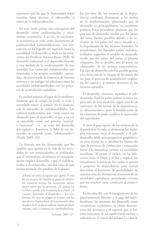 18
anteriores por las que la humanidad debía
transitar hasta alcanzar el «desarrollo» a
través de la industrialización.
En esta visión prima una concepción del
desarrollo como modernización y creci-
miento económico. A su vez, el crecimien-
to económico es visto como incremento de
productividad. Lamentablemente, esta con-
cepción no ha logrado ser superada hasta la
actualidad. El desarrollo se mide en las varia-
ciones del Producto Interno Bruto (PIB). El
desarrollo industrial es el desarrollo deseado
y una medida de la modernización de una
sociedad. Las causas del «subdesarrollo» son
imputadas a las propias sociedades «atrasa-
das», desconociendo la existencia de factores
externos y sin indagar las relaciones entre las
sociedades «subdesarrolladas» con los proce-
sos de acumulación capitalista.
La ciudad expresa el lugar de lo moderno,
mientras que el campo, lo rural, es visto y
concebido como el espacio de lo tradicio-
nal, lo retrasado, lo «subdesarrollado». Las
culturas tradicionales son vistas como un
obstáculo para el desarrollo, el que a su vez
es concebido como «un proceso “natural”
y “universal” —y se trata del desarrollo
del capital—. Entonces, la falta de ese de-
sarrollo, se entiende como “subdesarrollo”»
(Unda, 2005: 22).
La historia nos ha demostrado que los
cambios que operan en la vida de las socie-
dades no son monocausales, ni unilineales,
que el crecimiento económico no necesaria-
mente implica desarrollo, y que el «subdesa-
rrollo» y el «desarrollo» son dos caras de una
misma moneda. En palabras de Galeano:
¿Dónde se cobra el ingreso per cápita? A más
de un muerto de hambre le gustaría saberlo.
En nuestras tierras, los numeritos tienen
mejor suerte que las personas. ¿A cuántos les
va bien cuando a la economía le va bien? ¿A
cuántos desarrolla el desarrollo?… En Co-
lombia, los ríos de sangre se cruzan con los
ríos de oro. Esplendores de la economía, años
deplatafácil:enplenaeuforia,elpaísproduce
cocaína, café y crímenes en cantidades locas.
		 Galeano, 2007: 67.
En los años 60, los teóricos de la depen-
dencia combaten duramente a las teorías
de la modernización, planteando que el
desarrollo es principalmente un problema
político. Estos pensadores plantean que los
procesos de desarrollo vividos por los países
del norte fueron posibles debido a la ex-
clusión de los países del tercer mundo y a
la degradación de los recursos naturales. Si
actualmente, los llamados países «subdesa-
rrollados» seguirían el modelo de desarrollo
vivido por los países del norte, el planeta
colapsaría. No es posible, por lo tanto un
«desarrollo» de las mismas características.
Ese tipo de desarrollo solo fue posible gracias
a la extracción de la riqueza de los países del
sur para el proceso de acumulación origina-
ria del capital y al enorme deterioro de los
recursos naturales.
El desarrollo, entonces, reproduce el sub-
desarrollo. Para los países pobres, la única vía
para salir de esta situación, según una de las
corrientes de las teorías de la dependencia,
es «desconectarse», pues la modificación de
las relaciones de poder conlleva la superación
del capitalismo.
Si bien el gran aporte de los teóricos de la
dependencia ha sido el demostrar las múlti-
ples relaciones entre el desarrollo y el sub-
desarrollo desde una perspectiva geopolítica,
en estas teorías no se abordan los límites del
tipo de procesos de producción y extracción
frente a la naturaleza, incluso en sociedades
socialistas. Al poner el énfasis en las rela-
ciones entre el Norte y el Sur y explicar los
mecanismos a través de los cuales se genera
y perpetúa la dependencia, estas teorías
descuidan el horizonte de posibilidades de
construcción de alternativas al interior de las
sociedades capitalistas, postulando visiones
que en muchos casos conducen al inmovi-
lismo.
En los años 80, con el resurgimiento de los
planteamientos liberales y el auge del neoli-
beralismo, las nociones del desarrollo como
crecimiento económico, la visión determi-
nista del acontecer y el suponer que la his-
toria transcurre de un modo lineal vuelven a
colocarse en el centro del debate. La idea de
 