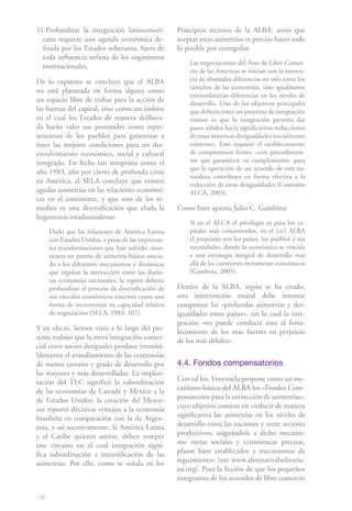 180
11.Profundizar la integración latinoameri-
cana requiere una agenda económica de-
finida por los Estados soberanos, fuera de
toda influencia nefasta de los organismos
internacionales.
De lo expuesto se concluye que el ALBA
no está planteada en forma alguna como
un espacio libre de trabas para la acción de
las fuerzas del capital, sino como un ámbito
en el cual los Estados de manera delibera-
da harán valer sus potestades como repre-
sentantes de los pueblos para garantizar a
éstos las mejores condiciones para un des-
envolvimiento económico, social y cultural
integrado. En fecha tan temprana como el
año 1983, año por cierto de profunda crisis
en América, el SELA concluye que existen
agudas asimetrías en las relaciones económi-
cas en el continente, y que uno de los re-
medios es una diversificación que eluda la
hegemonía estadounidense:
Dado que las relaciones de América Latina
con Estados Unidos, a pesar de las importan-
tes transformaciones que han sufrido, man-
tienen un patrón de asimetría básico asocia-
do a los diferentes mecanismos y dinámicas
que regulan la interacción entre las distin-
tas economías nacionales, la región debería
profundizar el proceso de diversificación de
sus vínculos económicos externos como una
forma de incrementar su capacidad relativa
de negociación (SELA, 1983: 107).
Y en efecto, hemos visto a lo largo del pre-
sente trabajo que la mera integración comer-
cial entre socios desiguales produce irremisi-
blemente el avasallamiento de las economías
de menor tamaño y grado de desarrollo por
las mayores y más desarrolladas. La implan-
tación del TLC significó la subordinación
de las economías de Canadá y México a la
de Estados Unidos; la creación del Merco-
sur reportó decisivas ventajas a la economía
brasileña en comparación con la de Argen-
tina, y así sucesivamente. Si América Latina
y el Caribe quieren unirse, deben romper
este circuito en el cual integración signi-
fica subordinación e intensificación de las
asimetrías. Por ello, como se señala en los
Principios rectores de la ALBA, antes que
aceptar estas asimetrías es preciso hacer todo
lo posible por corregirlas:
Las negociaciones del Área de Libre Comer-
cio de las Américas se inician con la existen-
cia de abismales diferencias no sólo entre los
tamaños de las economías, sino igualmente
extraordinarias diferencias en los niveles de
desarrollo. Uno de los objetivos principales
que debería tener un proyecto de integración
exitoso es que la integración permita dar
pasos sólidos hacia significativas reducciones
de estas inmensas desigualdades inicialmente
existentes. Esto requiere el establecimiento
de compromisos firmes –con procedimien-
tos que garanticen su cumplimiento- para
que la operación de un acuerdo de esta na-
turaleza contribuya en forma efectiva a la
reducción de estas desigualdades (Comisión
ALCA, 2003).
Como bien apunta Julio C. Gambina:
Si en el ALCA el privilegio es para los ca-
pitales más concentrados, en el [sic] ALBA
el propósito son los países, los pueblos y sus
necesidades, donde lo económico se vincula
a una estrategia integral de desarrollo más
allá de las cuestiones meramente económicas
(Gambina, 2005).
Dentro de la ALBA, según se ha citado,
esta intervención estatal debe intentar
compensar las «profundas asimetrías y des-
igualdades entre países», sin lo cual la inte-
gración «no puede conducir sino al forta-
lecimiento de los más fuertes en perjuicio
de los más débiles».
4.4. Fondos compensatorios
Con tal fin, Venezuela propone como un me-
canismo básico del ALBA los «Fondos Com-
pensatorios para la corrección de asimetrías»,
cuyo objetivo consiste en «reducir de manera
significativa las asimetrías en los niveles de
desarrollo entre las naciones y entre sectores
productivos, asignándole a dicho mecanis-
mo metas sociales y económicas precisas,
plazos bien establecidos y mecanismos de
seguimiento» (ver www.alternativabolivaria-
na.org). Pues la ficción de que los pequeños
integrantes de los acuerdos de libre comercio
 