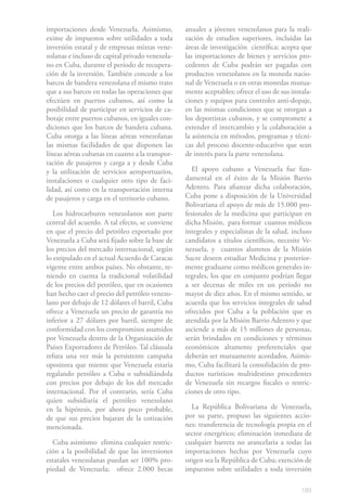 183
importaciones desde Venezuela. Asimismo,
exime de impuestos sobre utilidades a toda
inversión estatal y de empresas mixtas vene-
zolanas e incluso de capital privado venezola-
no en Cuba, durante el período de recupera-
ción de la inversión. También concede a los
barcos de bandera venezolana el mismo trato
que a sus barcos en todas las operaciones que
efectúen en puertos cubanos, así como la
posibilidad de participar en servicios de ca-
botaje entre puertos cubanos, en iguales con-
diciones que los barcos de bandera cubana.
Cuba otorga a las líneas aéreas venezolanas
las mismas facilidades de que disponen las
líneas aéreas cubanas en cuanto a la transpor-
tación de pasajeros y carga a y desde Cuba
y la utilización de servicios aeroportuarios,
instalaciones o cualquier otro tipo de faci-
lidad, así como en la transportación interna
de pasajeros y carga en el territorio cubano.
Los hidrocarburos venezolanos son parte
central del acuerdo. A tal efecto, se conviene
en que el precio del petróleo exportado por
Venezuela a Cuba será fijado sobre la base de
los precios del mercado internacional, según
lo estipulado en el actual Acuerdo de Caracas
vigente entre ambos países. No obstante, te-
niendo en cuenta la tradicional volatilidad
de los precios del petróleo, que en ocasiones
han hecho caer el precio del petróleo venezo-
lano por debajo de 12 dólares el barril, Cuba
ofrece a Venezuela un precio de garantía no
inferior a 27 dólares por barril, siempre de
conformidad con los compromisos asumidos
por Venezuela dentro de la Organización de
Países Exportadores de Petróleo. Tal cláusula
refuta una vez más la persistente campaña
opositora que miente que Venezuela estaría
regalando petróleo a Cuba o subsidiándola
con precios por debajo de los del mercado
internacional. Por el contrario, sería Cuba
quien subsidiaría el petróleo venezolano
en la hipótesis, por ahora poco probable,
de que sus precios bajaran de la cotización
mencionada.
Cuba asimismo elimina cualquier restric-
ción a la posibilidad de que las inversiones
estatales venezolanas puedan ser 100% pro-
piedad de Venezuela; ofrece 2.000 becas
anuales a jóvenes venezolanos para la reali-
zación de estudios superiores, incluidas las
áreas de investigación científica; acepta que
las importaciones de bienes y servicios pro-
cedentes de Cuba podrán ser pagadas con
productos venezolanos en la moneda nacio-
nal de Venezuela o en otras monedas mutua-
mente aceptables; ofrece el uso de sus instala-
ciones y equipos para controles anti-dopaje,
en las mismas condiciones que se otorgan a
los deportistas cubanos, y se compromete a
extender el intercambio y la colaboración a
la asistencia en métodos, programas y técni-
cas del proceso docente-educativo que sean
de interés para la parte venezolana.
El apoyo cubano a Venezuela fue fun-
damental en el éxito de la Misión Barrio
Adentro. Para afianzar dicha colaboración,
Cuba pone a disposición de la Universidad
Bolivariana el apoyo de más de 15.000 pro-
fesionales de la medicina que participan en
dicha Misión, para formar cuantos médicos
integrales y especialistas de la salud, incluso
candidatos a títulos científicos, necesite Ve-
nezuela, y cuantos alumnos de la Misión
Sucre deseen estudiar Medicina y posterior-
mente graduarse como médicos generales in-
tegrales, los que en conjunto podrían llegar
a ser decenas de miles en un período no
mayor de diez años. En el mismo sentido, se
acuerda que los servicios integrales de salud
ofrecidos por Cuba a la población que es
atendida por la Misión Barrio Adentro y que
asciende a más de 15 millones de personas,
serán brindados en condiciones y términos
económicos altamente preferenciales que
deberán ser mutuamente acordados. Asimis-
mo, Cuba facilitará la consolidación de pro-
ductos turísticos multidestino procedentes
de Venezuela sin recargos fiscales o restric-
ciones de otro tipo.
La República Bolivariana de Venezuela,
por su parte, propuso las siguientes accio-
nes: transferencia de tecnología propia en el
sector energético; eliminación inmediata de
cualquier barrera no arancelaria a todas las
importaciones hechas por Venezuela cuyo
origen sea la República de Cuba; exención de
impuestos sobre utilidades a toda inversión
 