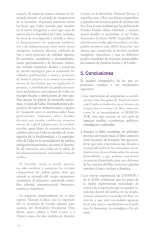 184
estatal y de empresas mixtas cubanas en Ve-
nezuela durante el período de recuperación
de la inversión. Venezuela asimismo ofrece
las becas que Cuba necesite para estudios
en el sector energético u otros que sean de
interés para la República de Cuba, incluidas
las áreas de investigación y científica; ofrece
el financiamiento de proyectos producti-
vos y de infraestructura, entre otros, sector
energético, industria eléctrica, asfaltado de
vías y otros proyectos de vialidad, desarro-
llo portuario, acueductos y alcantarillados,
sector agroindustrial y de servicios. Asimis-
mo acuerda incentivos fiscales a proyectos
de interés estratégico para la economía; fa-
cilidades preferenciales a naves y aeronaves
de bandera cubana en territorio venezolano
dentro de los límites que su legislación le
permite, y consolidación de productos turís-
ticos multidestino procedentes de Cuba sin
recargos fiscales o restricciones de otro tipo.
Para apoyar los planes de desarrollo econó-
mico y social de Cuba, Venezuela pone a dis-
posición de ésta su infraestructura y equipos
de transporte aéreo y marítimo sobre bases
preferenciales. Asimismo, ofrece facilida-
des para que puedan establecerse empresas
mixtas de capital cubano para la transfor-
mación, aguas abajo, de materias primas: la
colaboración con Cuba en estudios de inves-
tigación de la biodiversidad; y la participa-
ción de Cuba en la consolidación de núcleos
endógenos binacionales, así como el desarro-
llo de convenios con Cuba en la esfera de
las telecomunicaciones, incluyendo el uso de
satélites.
El Acuerdo, como se puede apreciar,
no sólo combina y compensa las ventajas
comparativas de ambos países, sino que
además se extiende del campo meramente
económico al educativo, asistencial, cientí-
fico, cultural, comunicacional, financiero,
turístico y deportivo.
La respuesta estadounidense no se hace
esperar. Marcelo Colussi cita la expresión
del ex secretario de Estado adjunto para
asuntos del Hemisferio Occidental Otto
Reich, quien califica a Fidel Castro y a
Chávez como «los dos terribles de América
Latina» en la derechista National Review, y
especifica que: «Hay una alianza izquierdista
y populista en la mayor parte de América del
Sur. Esta es una realidad que los políticos de
Estados Unidos deben enfrentar, y nuestro
mayor desafío es neutralizar el eje Cuba-
Venezuela» (Colussi, 2005). Imposible le ha
sido durante medio siglo neutralizar a Cuba:
podría encontrar más difícil desactivar una
alianza que comprende el decisivo poderío
energético venezolano, y que en definitiva
podría consolidar las restantes potencialida-
des latentes de América Latina y el Caribe.
5. Conclusiones
El examen comparativo de las tres ex-
periencias conduce a las conclusiones
siguientes:
1.	Las experiencias de integración o coordi-
nación entre los países de América Latina
y del Caribe actualmente no se limitan a la
integración en uniones de libre comercio,
como lo es esencialmente el MERCO-
SUR, sino que avanzan en otra serie de
aspectos sociales, económicos, políticos,
estratégicos y culturales.
2.	Aunque se debe considerar en principio
positivo un avance hacia el libre comercio
entre los países de la región, hay que pon-
derar que tales experiencias han llevado a
la preponderancia de las economías con in-
dustrias más desarrolladas sobre las menos
desarrolladas, y que podrían constituirse
en puertas disimuladas para que disfruten
de las ventajas del libre comercio capitales
extraños al área e incluso a América.
3.	Las nuevas experiencias de UNASUR y
de la ALBA evidencian que los países de
la región experimentan necesidades de
unión y de cooperación que no quedan sa-
tisfechas dentro del ámbito de las simples
uniones aduaneras o acuerdos de libre co-
mercio; y que tales necesidades apuntan
hacia una mayor coordinación en lo polí-
tico, lo financiero, lo estratégico y lo cul-
tural.
 