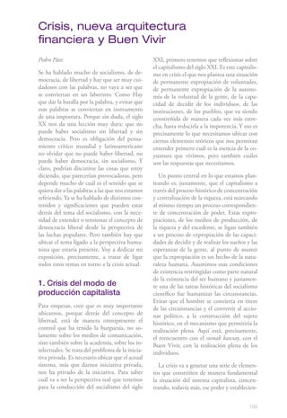189
Pedro Páez
Se ha hablado mucho de socialismo, de de-
mocracia, de libertad y hay que ser muy cui-
dadosos con las palabras, no vaya a ser que
se conviertan en un laberinto. Como Hay
que dar la batalla por la palabra, y evitar que
esas palabras se conviertan en instrumento
de una impostura. Porque sin duda, el siglo
XX nos da una lección muy dura: que no
puede haber socialismo sin libertad y sin
democracia. Pero es obligación del pensa-
miento crítico mundial y latinoamericano
no olvidar que no puede haber libertad, no
puede haber democracia, sin socialismo. Y
claro, podrían discutirse las cosas que estoy
diciendo, que parecerían provocadoras, pero
depende mucho de cuál es el sentido que se
quiera dar a las palabras a las que nos estamos
refiriendo. Ya se ha hablado de distintos con-
tenidos y significaciones que pueden estar
detrás del tema del socialismo, con la nece-
sidad de extender o tensionar el concepto de
democracia liberal desde la perspectiva de
las luchas populares. Pero también hay que
ubicar el tema ligado a la perspectiva huma-
nista que estaría presente. Voy a dedicar mi
exposición, precisamente, a tratar de ligar
todos estos temas en torno a la crisis actual.
1. Crisis del modo de
producción capitalista
Para empezar, creo que es muy importante
ubicarnos, porque detrás del concepto de
libertad, está de manera omnipresente el
control que ha tenido la burguesía, no so-
lamente sobre los medios de comunicación,
sino también sobre la academia, sobre los in-
telectuales. Se trata del problema de la inicia-
tiva privada. Es necesario ubicar que el actual
sistema, más que darnos iniciativa privada,
nos ha privado de la iniciativa. Para saber
cuál va a ser la perspectiva real que tenemos
para la conducción del socialismo del siglo
XXI, primero tenemos que reflexionar sobre
el capitalismo del siglo XXI. Es este capitalis-
mo en crisis el que nos plantea una situación
de permanente expropiación de voluntades,
de permanente expropiación de la autono-
mía de la voluntad de la gente, de la capa-
cidad de decidir de los individuos, de las
instituciones, de los pueblos, que va siendo
constreñida de manera cada vez más estre-
cha, hasta reducirla a la impotencia. Y eso es
precisamente lo que necesitamos ubicar con
ciertos elementos teóricos que nos permitan
entender primero cuál es la esencia de la co-
yuntura que vivimos, pero también cuáles
son las respuestas que necesitamos.
Un punto central en lo que estamos plan-
teando es, justamente, que el capitalismo a
través del proceso histórico de concentración
y centralización de la riqueza, está marcando
al mismo tiempo un proceso correspondien-
te de concentración de poder. Estas expro-
piaciones, de los medios de producción, de
la riqueza y del excedente, se ligan también
a un proceso de expropiación de las capaci-
dades de decidir y de realizar los sueños y las
esperanzas de la gente, al punto de asumir
que la expropiación es un hecho de la natu-
raleza humana. Asumimos esas condiciones
de existencia restringidas como parte natural
de la existencia del ser humano y justamen-
te una de las tareas históricas del socialismo
científico fue humanizar las circunstancias.
Evitar que el hombre se convierta en títere
de las circunstancias y el convertir al accio-
nar político, a la construcción del sujeto
histórico, en el mecanismo que permitiría la
realización plena. Aquí está, precisamente,
el reencuentro con el sumak kawsay, con el
Buen Vivir, con la realización plena de los
individuos.
La crisis va a generar una serie de elemen-
tos que constriñen de manera fundamental
la situación del sistema capitalista, concen-
trando, todavía más, ese poder y establecien-
Crisis, nueva arquitectura
financiera y Buen Vivir
 