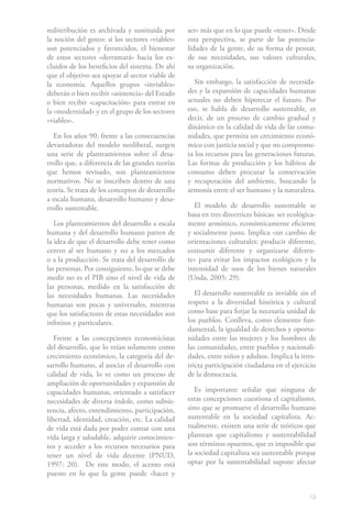 19
redistribución es archivada y sustituida por
la noción del goteo: si los sectores «viables»
son potenciados y favorecidos, el bienestar
de estos sectores «derramará» hacia los ex-
cluidos de los beneficios del sistema. De ahí
que el objetivo sea apoyar al sector viable de
la economía. Aquellos grupos «inviables»
deberán o bien recibir «asistencia» del Estado
o bien recibir «capacitación» para entrar en
la «modernidad» y en el grupo de los sectores
«viables».
En los años 90, frente a las consecuencias
devastadoras del modelo neoliberal, surgen
una serie de planteamientos sobre el desa-
rrollo que, a diferencia de las grandes teorías
que hemos revisado, son planteamientos
normativos. No se inscriben dentro de una
teoría. Se trata de los conceptos de desarrollo
a escala humana, desarrollo humano y desa-
rrollo sustentable.
Los planteamientos del desarrollo a escala
humana y del desarrollo humano parten de
la idea de que el desarrollo debe tener como
centro al ser humano y no a los mercados
o a la producción. Se trata del desarrollo de
las personas. Por consiguiente, lo que se debe
medir no es el PIB sino el nivel de vida de
las personas, medido en la satisfacción de
las necesidades humanas. Las necesidades
humanas son pocas y universales, mientras
que los satisfactores de estas necesidades son
infinitos y particulares.
Frente a las concepciones economicistas
del desarrollo, que lo veían solamente como
crecimiento económico, la categoría del de-
sarrollo humano, al asociar el desarrollo con
calidad de vida, lo ve como un proceso de
ampliación de oportunidades y expansión de
capacidades humanas, orientado a satisfacer
necesidades de diversa índole, como subsis-
tencia, afecto, entendimiento, participación,
libertad, identidad, creación, etc. La calidad
de vida está dada por poder contar con una
vida larga y saludable, adquirir conocimien-
tos y acceder a los recursos necesarios para
tener un nivel de vida decente (PNUD,
1997: 20). De este modo, el acento está
puesto en lo que la gente puede «hacer y
ser» más que en lo que puede «tener». Desde
esta perspectiva, se parte de las potencia-
lidades de la gente, de su forma de pensar,
de sus necesidades, sus valores culturales,
su organización.
Sin embargo, la satisfacción de necesida-
des y la expansión de capacidades humanas
actuales no deben hipotecar el futuro. Por
eso, se habla de desarrollo sustentable, es
decir, de un proceso de cambio gradual y
dinámico en la calidad de vida de las comu-
nidades, que permita un crecimiento econó-
mico con justicia social y que no comprome-
ta los recursos para las generaciones futuras.
Las formas de producción y los hábitos de
consumo deben procurar la conservación
y recuperación del ambiente, buscando la
armonía entre el ser humano y la naturaleza.
El modelo de desarrollo sustentable se
basa en tres directrices básicas: ser ecológica-
mente armónico, económicamente eficiente
y socialmente justo. Implica «un cambio de
orientaciones culturales: producir diferente,
consumir diferente y organizarse diferen-
te» para evitar los impactos ecológicos y la
intensidad de usos de los bienes naturales
(Unda, 2005: 29).
El desarrollo sustentable es inviable sin el
respeto a la diversidad histórica y cultural
como base para forjar la necesaria unidad de
los pueblos. Conlleva, como elemento fun-
damental, la igualdad de derechos y oportu-
nidades entre las mujeres y los hombres de
las comunidades, entre pueblos y nacionali-
dades, entre niños y adultos. Implica la irres-
tricta participación ciudadana en el ejercicio
de la democracia.
Es importante señalar que ninguna de
estas concepciones cuestiona el capitalismo,
sino que se promueve el desarrollo humano
sustentable en la sociedad capitalista. Ac-
tualmente, existen una serie de teóricos que
plantean que capitalismo y sustentabilidad
son términos opuestos, que es imposible que
la sociedad capitalista sea sustentable porque
optar por la sustentabilidad supone afectar
 