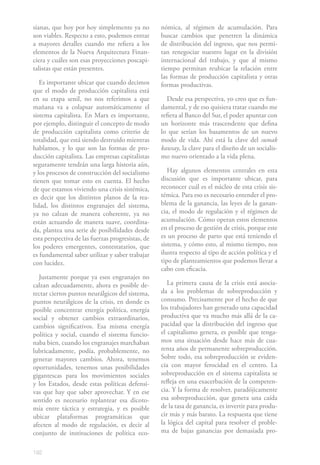 192
sianas, que hoy por hoy simplemente ya no
son viables. Respecto a esto, podemos entrar
a mayores detalles cuando me refiera a los
elementos de la Nueva Arquitectura Finan-
ciera y cuáles son esas proyecciones poscapi-
talistas que están presentes.
Es importante ubicar que cuando decimos
que el modo de producción capitalista está
en su etapa senil, no nos referimos a que
mañana va a colapsar automáticamente el
sistema capitalista. En Marx es importante,
por ejemplo, distinguir el concepto de modo
de producción capitalista como criterio de
totalidad, que está siendo destruido mientras
hablamos, y lo que son las formas de pro-
ducción capitalista. Las empresas capitalistas
seguramente tendrán una larga historia aún,
y los procesos de construcción del socialismo
tienen que tomar esto en cuenta. El hecho
de que estamos viviendo una crisis sistémica,
es decir que los distintos planos de la rea-
lidad, los distintos engranajes del sistema,
ya no calzan de manera coherente, ya no
están actuando de manera suave, coordina-
da, plantea una serie de posibilidades desde
esta perspectiva de las fuerzas progresistas, de
los poderes emergentes, contestatarios, que
es fundamental saber utilizar y saber trabajar
con lucidez.
Justamente porque ya esos engranajes no
calzan adecuadamente, ahora es posible de-
tectar ciertos puntos neurálgicos del sistema,
puntos neurálgicos de la crisis, en donde es
posible concentrar energía política, energía
social y obtener cambios extraordinarios,
cambios significativos. Esa misma energía
política y social, cuando el sistema funcio-
naba bien, cuando los engranajes marchaban
lubricadamente, podía, probablemente, no
generar mayores cambios. Ahora, tenemos
oportunidades, tenemos unas posibilidades
gigantescas para los movimientos sociales
y los Estados, desde estas políticas defensi-
vas que hay que saber aprovechar. Y en ese
sentido es necesario replantear esa dicoto-
mía entre táctica y estrategia, y es posible
ubicar plataformas programáticas que
afecten al modo de regulación, es decir al
conjunto de instituciones de política eco-
nómica, al régimen de acumulación. Para
buscar cambios que penetren la dinámica
de distribución del ingreso, que nos permi-
tan renegociar nuestro lugar en la división
internacional del trabajo, y que al mismo
tiempo permitan reubicar la relación entre
las formas de producción capitalista y otras
formas productivas.
Desde esa perspectiva, yo creo que es fun-
damental, y de eso quisiera tratar cuando me
refiera al Banco del Sur, el poder apuntar con
un horizonte más trascendente que defina
lo que serían los basamentos de un nuevo
modo de vida. Ahí está la clave del sumak
kawsay, la clave para el diseño de un socialis-
mo nuevo orientado a la vida plena.
Hay algunos elementos centrales en esta
discusión que es importante ubicar, para
reconocer cuál es el núcleo de esta crisis sis-
témica. Para eso es necesario entender el pro-
blema de la ganancia, las leyes de la ganan-
cia, el modo de regulación y el régimen de
acumulación. Cómo operan estos elementos
en el proceso de gestión de crisis, porque este
es un proceso de parto que está teniendo el
sistema, y cómo esto, al mismo tiempo, nos
ilustra respecto al tipo de acción política y el
tipo de planteamientos que podemos llevar a
cabo con eficacia.
La primera causa de la crisis está asocia-
da a los problemas de sobreproducción y
consumo. Precisamente por el hecho de que
los trabajadores han generado una capacidad
productiva que va mucho más allá de la ca-
pacidad que la distribución del ingreso que
el capitalismo genera, es posible que tenga-
mos una situación desde hace más de cua-
renta años de permanente sobreproducción.
Sobre todo, esa sobreproducción se eviden-
cia con mayor ferocidad en el centro. La
sobreproducción en el sistema capitalista se
refleja en una exacerbación de la competen-
cia. Y la forma de resolver, paradójicamente
esa sobreproducción, que genera una caída
de la tasa de ganancia, es invertir para produ-
cir más y más barato. La respuesta que tiene
la lógica del capital para resolver el proble-
ma de bajas ganancias por demasiada pro-
 