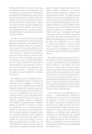 194
del Estado. Ahí hay una serie de luces que
es importante tomar en consideración en el
momento que uno plantea la reformulación
y la depuración del papel de las empresas pú-
blicas en un proceso de transformación. Y la
relación de esto con la acumulación origina-
ria da una relación muy particular respecto
al reto que tenemos aquí para distinguir una
renegociación de la relación entre la econo-
mía capitalista privada, la economía capita-
lista del Estado y lo que podríamos llamar la
economía popular.
Lo cierto es que estos elementos que dan
lugar a la tendencia de la caída de la tasa de
ganancia, a la tendencia a la caída de la utili-
dad de las empresas, tratan de ser compensa-
dos con una serie de contra-tendencias. Les
daba como un ejemplo el tema de la exube-
rancia financiera, exuberancia especulativa,
como una contra tendencia, como un meca-
nismo que tienen los capitales para superar
la caída que se da en la esfera productiva.
Pero a la larga –ha durado 40 años, pero al
final la historia le está pasando la cuenta–,
ese mismo mecanismo que permitía recu-
perar las ganancias se convierte en la soga
al cuello que está hundiendo al conjunto
del sistema.
O podríamos poner el ejemplo de la ro-
tación acelerada del capital, la obsolescencia
acelerada de las tecnologías y el hecho de
que, cada vez, las capacidades que tienen los
capitales productivos de generar ganancias
se van haciendo cada vez más estrechas. Por
tanto, esto va obligando a una serie de me-
canismos de filtro a través del sistema finan-
ciero del mercado bursátil, que hacen que
solamente aquellos proyectos productivos
más rentables, excepcionalmente rentables,
puedan ser llevados a la práctica. Y enton-
ces, resulta que ya no son económicamente
viables no solamente los emprendimientos
de la economía popular, los pequeños nego-
cios, economía campesina, que se basan en
la producción de la fuerza de trabajo, de la
familia, de la vida en la familia y no en la
lógica de reproducción de capital, no en la
rentabilidad del capital; sino que cada vez
más proyectos capitalistas, proyectos hechos
para las empresas capitalistas, dejan de ser
viables porque simplemente no pueden
abonar una tasa de ganancia conforme a las
exigencias del mercado. Y el papel de la tasa
de interés en ese proceso; el papel de los mer-
cados de valores; el papel del funcionamien-
to de esta hipertrofia parasitaria de la espe-
culación financiera a nivel mundial, marca
entonces de manera irreversible, la forma de
existir del capital en la actualidad. Por eso
hablamos de que el capitalismo ha llegado
a una etapa senil; no es suficiente llegar con
aspiraciones de buena voluntad para que la
lógica del capital productivo retome el vigor
de antes. Eso simplemente no es posible
y es lo que está pasando: se baja la tasa de
interés a niveles cercanos al cero por ciento
en el centro y, sin embargo, no se recupera
la dinámica de la inversión del aparato pro-
ductivo.
El ejemplo de Japón muestra que esto no es
una cuestión de tiempo; la depresión japone-
sa, que es el prototipo de lo que está pasando
ahora en EE.UU. y en Europa, marca que
veinte años no son suficientes para recupe-
rar esta nueva dinámica que permita que la
ganancia del sector productivo vuelva a jalar
a la economía. Es por eso que ahora las refor-
mas que vamos a plantear pueden tener un
potencial transformador que no solamente se
base en la lógica del capital; es decir la lógica
de la ganancia, la lógica de la exclusión, sino
que además permita plantear elementos para
fundar un nuevo modo de vida.
Y estos elementos, esta dialéctica de ten-
dencias y contra-tendencias, implican la
necesidad de estructurar un nuevo modelo
de regulación; es decir, una combinación
de políticas económicas e instituciones que
permitan hacer viable el proceso de transi-
ción del capitalismo. Y que en ese proceso de
transición se vaya constituyendo de manera
coherente una dinámica que redefina las
condiciones de distribución, que redefina
las condiciones de la división del trabajo, y
que redefina la relación entre el capital y las
formas no capitalistas. Es con esa matriz con
la que debemos ubicarnos en la especificidad
de América Latina.
 