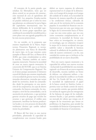 198
El concepto de la patria grande, que
soñaban los libertadores, tiene que ser
ahora central en un proceso de construc-
ción nacional de cara al capitalismo del
siglo XXI. Los pequeños Estados-nación
no pueden enfrentar por sí solos los retos
que plantean, no solamente la nueva lógica
del capitalismo internacional, sino los
efectos deliberados de la actividad espe-
culativa de ciertos grupo específicos que
combinan la necesidad de rentabilización a
corto plazo con una agenda geopolítica de
las más oscuras proyecciones.
En ese sentido, en la propuesta que
estamos impulsando de la Nueva Arqui-
tectura Financiera Regional, es necesa-
rio plantearnos una banca de desarrollo
de nuevo tipo, en la que tenemos como
ejemplos al Banco del Sur y al Banco de la
ALBA, que están cristalizándose ya sobre
la marcha. Tenemos también un nuevo
esquema monetario. Tenemos la necesidad
de crear un nuevo espacio monetario, la
concreción del SUCRE, que es un Sistema
Unitario de Compensación Regional. No
es el único porque justamente el elemento
central del diseño que estamos impulsando
es la necesidad de generar nuevas monedas,
monedas alternativas, monedas que surjan
desde los territorios, desde las comunida-
des, desde las parroquias; en una asocia-
ción de las cooperativas, las cajas de ahorro
comunales, los bancos comunales, los mu-
nicipios a nivel de las comunidades, con la
asociación de productores, y que permitan
generar circuitos de pago que reciclen los
recursos y que gestionen el crédito para
justamente, movilizar las fuerzas producti-
vas locales y en otro proyecto de desarrollo
totalmente distinto que cambie radical-
mente las prioridades.
El Banco del Sur tiene ya esas nuevas
prioridades, planteando la capacidad de
complementar esos recursos locales para
definir un nuevo esquema de soberanía
supranacional en el campo de la alimenta-
ción, en el campo de la energía, en el campo
del cuidado de la salud, en la necesidad de
financiar de manera específica de acuerdo
a las condiciones étnicas, culturales de
cada uno de los territorios de la economía
popular; la necesidad de financiar una in-
fraestructura que nos una, que rompa con
la lógica de la extroversión hacia el Norte
y que nos una como países, que nos una
como economías complementarias en el
continente; la necesidad de formar una
base crítica en investigación, en ciencia,
en tecnología, que no solamente recupere
lo mejor de la ciencia occidental sino que
también valore y desarrolle la herencia
cultural, la sabiduría de los pueblos ances-
trales de nuestro continente y en fin, una
cantidad de eventos que se incluyen en las
posibilidades de un nuevo desarrollo.
Pero este nuevo espacio monetario y la
capacidad de utilizar esos nuevos recursos
–incluyendo la posibilidad de una moneda
regional– en el marco de un nuevo esquema
de desarrollo, necesita también un frente
de defensa –no solamente militar– e im-
plican la necesidad de establecer un Fondo
del Sur. Un Fondo del Sur que incluya,
la necesidad de replantearnos el papel
de la banca central en América Latina, y
permita tener un fondo común de reserva
y una gestión común; que permita definir
un sistema de seguros para las emergencias
de las balanzas de pagos de los endeuda-
mientos fiscales, y que permita establecer
un mercado de valores que rompa con el
estigma de las situaciones que tienen en
problemas a la Argentina, para atender las
necesidades de financiar el presupuesto, las
necesidades de financiar el crecimiento.
 