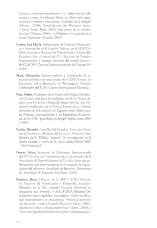 200
Unesco, como reconocimiento a su trabajo por la tole-
rancia y contra la violencia. Entre sus libros más repre-
sentativos podemos mencionar: Sociología de la Religión
(México, 2000); Mondialisation des Résistances (junto
a Samir Amin, Paris, 2002); Que penser de la mondia-
lisation? (Namur, 2004); y Délégitimer le capitalisme et
recréer l’espérance (Bruselas, 2005).
Larrea, Ana María. Subsecretaria de Reforma Democráti-
ca e Innovación de la Gestión Pública, en la SENPLA-
DES (Secretaría Nacional de Planificación y Desarrollo,
Ecuador). Fue directora del IEE (Instituto de Estudios
Ecuatorianos), y además miembro del comité directivo
de CLACSO (Consejo Latinoamericano de Ciencias So-
ciales).
Main, Alexander. Analista político y coordinador de re-
laciones públicas internacionales del CEPR (Centre for
Economic Policy Research), en Washington. También
colaborador del CIM (Centro Internacional Miranda).
Páez, Pedro. Presidente de la Comisión Técnica Presiden-
cial Ecuatoriana para la configuración de la Nueva Ar-
quitectura Financiera Regional, Banco del Sur. Fue Mi-
nistro Coordinador de la Política Económica, y además
miembro de la Comisión de Expertos sobre Reformas a
las Finanzas Internacionales y las Estructuras Económi-
cas de la ONU, presidida por Joseph Stiglitz entre 2008
y 2009.
Patiño, Ricardo. Canciller del Ecuador. Antes fue Minis-
tro de Economía, Ministro del Litoral, y Ministro Coor-
dinador de la Política. Impulsó la investigación de la
deuda externa, a través de la organización Jubileo 2000
– Red Guayaquil.
Pomar, Valter. Secretario de Relaciones Internacionales
del PT (Partido dos Trabalhadores), es coordinador de la
Articulação de Esquerda dentro del Partido. Entre sus pu-
blicaciones más representativas se encuentran la organi-
zación del volumen: Socialismo ou Barbárie. Documentos
da Articulação de Esquerda (São Paulo, 2000).
Ramírez, René. Director de la SENPLADES (Secreta-
ría Nacional de Planificación y Desarrollo, Ecuador).
Miembro de la NIP, capítulo Ecuador (Network on
Inequality and Poverty), y de la HDCA (Human De-
velopment and Capability Association). Entre sus libros
más representativos se encuentran: Versiones y aversiones
del desarrollo (junto a Franklin Ramírez, Quito, 2002);
Igualmente pobres y desigualmente ricos (Quito, 2008); y
Vivir como iguales queriendo vivir juntos (en preparación).
 