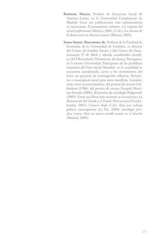 201
Roitman, Marcos. Profesor de Estructura Social de
América Latina, en la Universidad Complutense de
Madrid. Entre sus publicaciones más representativas
se encuentran: El pensamiento sistémico. Los orígenes del
social-conformismo (México, 2004, 2ª ed.); Las razones de
la democracia en América Latina (México, 2005).
Sousa Santos, Boaventura de. Profesor de la Facultad de
Economía de la Universidad de Coimbra, es director
del Centro de Estudos Sociais y del Centro de Docu-
mentação 25 de Abril, y además coordinador científi-
co del Observátorio Permanente da Justiça Portuguesa,
en la misma Universidad. Participante de las periódicas
reuniones del Foro Social Mundial, en la actualidad se
encuentra coordinando, junto a los movimientos del
Foro, un proyecto de investigación colectiva, Reinven-
tar a emancipação social: para novos manifestos. Ganador,
entre otros reconocimientos, del premio de ciencia Gul-
benkian (1996), del premio de ensayo Ezequiel Martí-
nez Estrada (2006), del premio de sociología Podgorecki
(2009). Entre sus libros más recientes se encuentran: La
Reinvención del Estado y el Estado Plurinacional (Cocha-
bamba, 2007), Conocer desde el Sur. Para una cultura
política emancipatoria (La Paz, 2008); Sociología jurí-
dica crítica. Para un nuevo sentido común en el derecho
(Madrid, 2009).
 