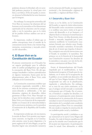 21
podemos alcanzar la felicidad, solo en socie-
dad podemos practicar la virtud para vivir
bien, o ser felices. El fin de la polis, es enton-
ces alcanzar la felicidad de los seres humanos
que la integran.
Sin embargo, la concepción aristotélica del
Vivir Bien no reconoce las relaciones del ser
humano con la naturaleza ni las dimensiones
espirituales de las relaciones con los antepa-
sados y con la naturaleza, que en la visión
de los pueblos kichwas andinos son tan re-
levantes.
Es importante, resaltar el énfasis que en
ambas concepciones tiene el sentido de lo
comunitario-social, frente a las visiones frag-
mentarias, economicistas y mercado céntri-
cas del «desarrollo».
4. El Buen Vivir en la
Constitución del Ecuador
El proceso constituyente en el Ecuador fue
un espacio privilegiado para la reflexión
sobre el cambio paradigmático que implica
la concepción del Buen Vivir. De ahí que,
aunque inacabados e incluso contradictorios
en algunos momentos, buena parte de los
planteamientos sobre el Buen Vivir, están
reflejados en la Constitución.
La Constitución ecuatoriana establece que
el conjunto organizado, sostenible y diná-
mico de los sistemas económicos, políticos,
socio-culturales y ambientales, a los que
denomina «régimen de desarrollo», deben
garantizar el Buen Vivir. Hace hincapié en
el goce de los derechos como condición del
Buen Vivir y en el ejercicio de las responsabi-
lidades en el marco de la interculturalidad y
de la convivencia armónica con la naturaleza
(Constitución de la República del Ecuador,
art. 275).
Es importante señalar que, de esta manera,
la noción de Buen Vivir permite una impor-
tante conexión, no lograda en la Constitu-
ción anterior, entre la parte dogmática y la
parte orgánica de la Carta Magna, ya que los
derechos logran una articulación sustantiva
con la estructura del Estado, su organización
territorial, y los denominados «régimen de
desarrollo» y «régimen del Buen Vivir».
4.1 Desarrollo y Buen Vivir
Como ya se ha dicho, en la Constitución
del Ecuador se supera la visión reduccionista
del desarrollo como crecimiento económico
y se establece una nueva visión en la que el
centro del desarrollo es el ser humano y el
objetivo final es el alcanzar el sumak kawsay o
Buen Vivir. Frente a la falsa dicotomía entre
Estado y mercado, impulsada por el pen-
samiento neoliberal, la Constitución ecua-
toriana formula una relación entre Estado,
mercado, sociedad y naturaleza. El mercado
deja de ser el motor que impulsa el desarro-
llo y comparte una serie de interacciones con
el Estado, la sociedad y la naturaleza. Por
primera vez en la historia de la humanidad
una Constitución reconoce los derechos de
la naturaleza y esta pasa a ser uno de los ele-
mentos constitutivos del Buen Vivir.
Frente al desmantelamiento del Estado
impulsado por el neoliberalismo, se hace
fundamental recuperar el Estado para la ciu-
dadanía, en el marco de la recuperación de
lo público, en un sentido más abarcativo. De
ahí que la Carta Magna fortalece el Estado
recuperando sus roles en la planificación,
regulación y redistribución. Sin embargo,
no se trata de una visión estatizante, en la
que el antiguo rol del mercado es sustituido
acríticamente por el Estado. Por el contra-
rio, al fortalecer y ampliar los derechos y al
reconocer a la participación como elemento
fundamental en la construcción de la nueva
sociedad, la nueva Constitución busca el for-
talecimiento de la sociedad como condición
necesaria para el Buen Vivir en comunidad.
De este modo se impulsa la construcción de
un verdadero poder social y ciudadano.
La participación social y ciudadana es un
eje transversal en la nueva Carta Magna del
Ecuador. En toda la historia republicana del
país no ha existido una Constitución que le
dé un peso tan importante a la participación
como la actual. Esta afirmación es válida
 