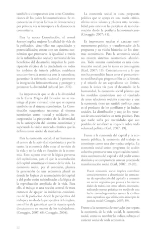 22
también si comparamos con otras Constitu-
ciones de los países latinoamericanos. Se re-
conocen las diversas formas de democracia y
por primera vez se incorpora a la democracia
comunitaria.
Para la nueva Constitución, el sumak
kawsay implica mejorar la calidad de vida de
la población, desarrollar sus capacidades y
potencialidades; contar con un sistema eco-
nómico que promueva la igualdad a través
de la redistribución social y territorial de los
beneficios del desarrollo; impulsar la parti-
cipación efectiva de la ciudadanía en todos
los ámbitos de interés público; establecer
una convivencia armónica con la naturaleza;
garantizar la soberanía nacional y promover
la integración latinoamericana; y proteger y
promover la diversidad cultural (art. 276).
La importancia que se da a la diversidad
en la Carta Magna del Ecuador no se res-
tringe al plano cultural, sino que se expresa
también en el sistema económico. La Cons-
titución ecuatoriana reconoce al sistema
económico como «social y solidario», in-
corporando la perspectiva de la diversidad
en la concepción del sistema económico y
superando la visión mercado céntrica que lo
definía como «social de mercado».
Para la economía social, el ser humano es
el centro de la actividad económica y por lo
tanto, la economía debe estar al servicio de
la vida y no la vida en función de la econo-
mía. Esto supone revertir la lógica perversa
del capitalismo, para el que la acumulación
del capital constituye el motor de la vida. La
economía social, por el contrario, plantea
la generación de una economía plural en
donde las lógicas de acumulación del capital
y del poder estén subordinadas a la lógica de
la reproducción ampliada de la vida. Para
ello, el trabajo es una noción central. Se trata
entonces de apoyar las iniciativas económi-
cas de la población desde la perspectiva del
trabajo y no desde la perspectiva del empleo,
con el fin de garantizar que la riqueza quede
directamente en manos de los trabajadores.
(Coraggio, 2007: 68; Coraggio, 2004).
La economía social es «una propuesta
política que se apoya en una teoría crítica,
afirma otros valores y plantea otra raciona-
lidad para orientar las prácticas de transfor-
mación desde la periferia latinoamericana»
(Coraggio, 2007: 41).
Es importante resaltar el carácter emi-
nentemente político y transformador de la
propuesta y su visión histórica de los siste-
mas económicos. Para la economía social,
no existen sistemas económicos ahistóri-
cos. Todo sistema económico es una cons-
trucción social, por lo tanto es contingente
(Karl, 2007: 19). Contrariamente a lo que
nos ha pretendido hacer creer el pensamien-
to neoliberal que pregona el fin de la historia
y el triunfo de un capitalismo sin límites,
como la única vía para el desarrollo de la
humanidad, la economía social plantea que
los modelos económicos son el resultado
de unas relaciones sociales concretas y que
la economía tiene un sentido político, pues
es el producto de los conflictos y las luchas
sociales. La distribución y uso de los recur-
sos de una sociedad es un tema político. Para
que nadie sufra por necesidades que son
posibles de satisfacer se requiere sobre todo
voluntad política (Karl, 2007: 19).
Frente a la economía del capital y la eco-
nomía pública, la economía del trabajo se
constituye como una alternativa utópica. La
economía social como programa de acción
colectiva promueve una organización econó-
mica autónoma del capital y del poder como
dominio y se compromete con un proceso de
transformación social (Karl, 2007: 19-20).
Hacer economía social implica contribuir
conscientemente a desarticular las estructu-
ras de reproducción del capital y a construir
un sector orgánico que provea a las necesi-
dades de todos con otros valores, institucio-
nalizando nuevas prácticas en medio de una
lucha contrahegemónica contra la civiliza-
ción capitalista, que afirme otro concepto de
justicia social (Coraggio, 2007: 39).
Frente a la economía de mercado que separa
la economía de la vida social, la economía
social, como su nombre lo indica, subraya el
carácter social de toda economía.
 