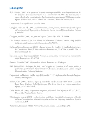 28
Bibliografía
Ávila, Ramiro (2008). «Las garantías: herramientas imprescindibles para el cumplimiento de
los derechos. Avances conceptuales en la Constitución del 2008». En Ramiro Ávila y
otros, eds. Desafíos constitucionales. La Constitución ecuatoriana del 2008 en perspectiva.
Quito: Ministerio de Justicia y Derechos Humanos, Tribunal Constitucional.
Constitución de la República del Ecuador, 2008.
Coraggio, José Luis, ed. (2007). Economía social, acción pública y política (Hay vida después
del neoliberalismo). Buenos Aires: Fundación Centro Integral Comunicación, Cultura
y Sociedad.
Coraggio, José Luis (2004). La gente o el capital. Quito: Abya Yala, CIUDAD.
Díaz Polanco, Héctor (2005). «Los dilemas del pluralismo». En Pablo Dávalos, comp. Pueblos
indígenas, estado y democracia. Buenos Aires, CLACSO.
De Sousa Santos, Boaventura (2007). «La reinvención del Estado y el Estado plurinacional».
En Observatorio Social de América Latina (Buenos Aires, CLACSO), Año VIII, No. 22
(Septiembre): 25-46.
De Sousa Santos, Boaventura (2006). Renovar la teoría crítica y reinventar la emancipación
social. Buenos Aires: CLACSO.
Galeano, Eduardo (2007). El libro de los abrazos. Buenos Aires: Catálogos.
Karl, Itsván (2007). «Prólogo». En José Luis Coraggio, ed. Economía social, acción pública y
política (Hay vida después del neoliberalismo). Buenos Aires: Fundación Centro Integral
Comunicación, Cultura y Sociedad.
Programa de las Naciones Unidas para el Desarrollo (1997). Informe sobre desarrollo humano.
Madrid: Mundiprensa.
Ramón, Galo (2004). «Estado, región y localidades en el Ecuador (1808-2000)». En Sara
Báez, Pablo Ospina y Galo Ramón, eds. Una breve historia del espacio ecuatoriano.
Quito, CAMAREN - IEE.
Unda, Mario, ed. (2005). Experiencias en gestión y desarrollo local. Quito: CIUDAD, EED,
Universidad Andina Simón Bolívar.
Villavicencio, Susana (2003). «La (im)posible república». En Atilio Borón, comp. Filosofía
Política Contemporánea: Controversias sobre civilización, imperio y ciudadanía. Buenos
Aires: CLACSO.
Wallerstein, Immanuel (1998). Impensar las ciencias sociales. México: Siglo XXI.
 
