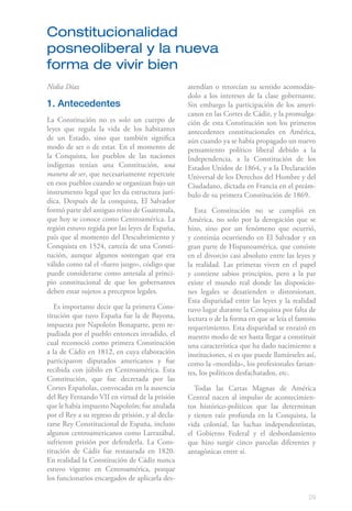 29
Nidia Díaz
1. Antecedentes
La Constitución no es solo un cuerpo de
leyes que regula la vida de los habitantes
de un Estado, sino que también significa
modo de ser o de estar. En el momento de
la Conquista, los pueblos de las naciones
indígenas tenían una Constitución, una
manera de ser, que necesariamente repercute
en esos pueblos cuando se organizan bajo un
instrumento legal que les da estructura jurí-
dica. Después de la conquista, El Salvador
formó parte del antiguo reino de Guatemala,
que hoy se conoce como Centroamérica. La
región estuvo regida por las leyes de España,
país que al momento del Descubrimiento y
Conquista en 1524, carecía de una Consti-
tución, aunque algunos sostengan que era
válido como tal el «fuero juzgo», código que
puede considerarse como antesala al princi-
pio constitucional de que los gobernantes
deben estar sujetos a preceptos legales.
Es importante decir que la primera Cons-
titución que tuvo España fue la de Bayona,
impuesta por Napoleón Bonaparte, pero re-
pudiada por el pueblo entonces invadido, el
cual reconoció como primera Constitución
a la de Cádiz en 1812, en cuya elaboración
participaron diputados americanos y fue
recibida con júbilo en Centroamérica. Esta
Constitución, que fue decretada por las
Cortes Españolas, convocadas en la ausencia
del Rey Fernando VII en virtud de la prisión
que le había impuesto Napoleón; fue anulada
por el Rey a su regreso de prisión, y al decla-
rarse Rey Constitucional de España, incluso
algunos centroamericanos como Larrazábal,
sufrieron prisión por defenderla. La Cons-
titución de Cádiz fue restaurada en 1820.
En realidad la Constitución de Cádiz nunca
estuvo vigente en Centroamérica, porque
los funcionarios encargados de aplicarla des-
atendían o retorcían su sentido acomodán-
dolo a los intereses de la clase gobernante.
Sin embargo la participación de los ameri-
canos en las Cortes de Cádiz, y la promulga-
ción de esta Constitución son los primeros
antecedentes constitucionales en América,
aún cuando ya se había propagado un nuevo
pensamiento político liberal debido a la
Independencia, a la Constitución de los
Estados Unidos de 1864, y a la Declaración
Universal de los Derechos del Hombre y del
Ciudadano, dictada en Francia en el preám-
bulo de su primera Constitución de 1869.
Esta Constitución no se cumplió en
América, no solo por la derogación que se
hizo, sino por un fenómeno que ocurrió,
y continúa ocurriendo en El Salvador y en
gran parte de Hispanoamérica, que consiste
en el divorcio casi absoluto entre las leyes y
la realidad. Las primeras viven en el papel
y contiene sabios principios, pero a la par
existe el mundo real donde las disposicio-
nes legales se desatienden o distorsionan.
Esta disparidad entre las leyes y la realidad
tuvo lugar durante la Conquista por falta de
lectura o de la forma en que se leía el famoso
requerimiento. Esta disparidad se enraizó en
nuestro modo de ser hasta llegar a constituir
una característica que ha dado nacimiento a
instituciones, si es que puede llamárseles así,
como la «mordida», los profesionales farsan-
tes, los políticos desfachatados, etc.
Todas las Cartas Magnas de América
Central nacen al impulso de acontecimien-
tos histórico-políticos que las determinan
y tienen raíz profunda en la Conquista, la
vida colonial, las luchas independentistas,
el Gobierno Federal y el desbordamiento
que hizo surgir cinco parcelas diferentes y
antagónicas entre sí.
Constitucionalidad
posneoliberal y la nueva
forma de vivir bien
 