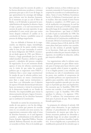 32
fue rechazado pues los sectores de poder, y
las fuerzas demócratas socialistas y cristianas
presionan para que se dé el cese de fuego, lo
que aprovecharon los enemigos del diálogo
para violentar más los derechos humanos.
Es el momento en que ya caía el Muro de
Berlín, y en El Salvador se presentó la nece-
sidad histórica de impulsar la ofensiva «hasta
el tope y punto», a la cual reaccionaron los
sectores de poder con más represión, lo que
profundizó el costo social, pero que cuatro
meses después evidenció el cambio en la
correlación de fuerzas y posibilitó entrar al
proceso de diálogo-negociación.
Una vez definido el formato de la nego-
ciación, sus objetivos, etapas, metodología,
etc., ninguna de las partes tendría ventaja
sobre la otra, lo que concretaba el carácter
de fuerza beligerante del FMLN, reconoci-
do así desde agosto de 1981, por México y
Francia y luego generalizado por la comu-
nidad mundial. Pasamos a definir la agenda
general y calendario del proceso completo
de negociación. Es en este momento donde
aparece el tema de reforma constitucional,
con la visión de que todos los acuerdos
políticos que se negociaran entre FMLN y
Gobierno iban a tener rango constitucional.
Se trataba de que la reforma política insti-
tucional tuviera un marco constitucional,
pues iban a surgir nuevas instituciones y
otras iban a ser reformadas con el objetivo
de superar el Estado dictatorial prevaleciente
hasta ese momento e iniciar la construcción
de la democracia basada en un Estado de
Derecho. Era imprescindible para iniciar la
democratización del país y lograr el irrestric-
to cumplimiento de los derechos humanos
que se cambiara la Constitución.
Tomando en cuenta las circunstancias, en
medio de una guerra y con las dos delega-
ciones que tenían que ponerse de acuerdo
entre sí y en consulta con otros sectores, las
negociaciones avanzaron sobre todo el tema
de derechos humanos, en el cual logramos
acuerdo y profundizamos en los debates de
Fuerza Armada, Seguridad Pública, Sistema
Judicial, Reforma Electoral, sin aún estable-
cer acuerdos en firme. Pero en la medida que
se lograban avances, se hizo evidente que era
necesario enmendar la Constitución para in-
corporar los acuerdos en el ordenamiento ju-
rídico. Tanto el tema Problema Económico
Social y la Reforma Constitucional, aún no
se tocaban. Aún más cuando el tema Fuerza
Armada se complicó, y la ONU pasó a un
rol de mediación con propuesta, lo cual fue
rechazado al inicio por el GOES, aceptando
discutirlo luego de la campaña militar «Ejér-
cito Democratízate», que lanzó el FMLN
en todo el país en noviembre de 1990. Sin
embargo, debido al procedimiento jurídico
de reforma de la Constitución establecido en
el artículo 248 de la Constitución vigente de
1983, teníamos hasta el 30 de abril de 1991
como plazo fatal para resolver esta cuestión,
pues ese día termina el periodo legislati-
vo en funciones. Dado que una legislación
aprueba la redacción por mayoría simple y la
siguiente, sin modificar la redacción, ratifica
por mayoría calificada.
Las negociaciones sobre la reforma cons-
titucional generaron un gran debate nacio-
nal, pues el tiempo para hacer efectivo cual-
quier acuerdo sobre el punto se agotaba, y
si no se llegaba pronto a una solución, que
involucrara no solo el entendimiento entre
las partes sino también el compromiso de
los partidos políticos con representación le-
gislativa para asumirlos, todo el proceso de
negociación quedaría atascado por tres años
(que es el periodo que dura una legislación).
Era necesario que la Asamblea 1988-1991
tuviera este acuerdo, si no tendríamos que
esperarnos a que la Asamblea 1991-1994
aprobara la reforma y la siguiente 1994-
1997 la ratificara. Ese estancamiento sería
fatal para el proceso de paz. No se hubiera
firmado quizá la paz…
La propuesta de reformar el artículo 248
surgió como alternativa, lo que implicaría
reformar el procedimiento de reformar la
Constitución, de manera que todas las re-
formas necesarias pudieran ser discutidas y
aprobadas luego de un plazo razonable en
el periodo de la próxima Asamblea Legisla-
tiva. Si no se lograba esto, se procedería a la
modificación puntual de los artículos que se
 