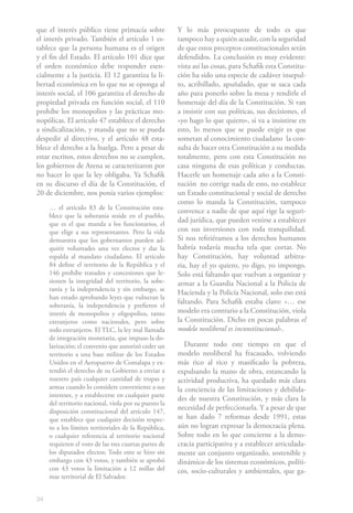 34
que el interés público tiene primacía sobre
el interés privado. También el artículo 1 es-
tablece que la persona humana es el origen
y el fin del Estado. El artículo 101 dice que
el orden económico debe responder esen-
cialmente a la justicia. El 12 garantiza la li-
bertad económica en lo que no se oponga al
interés social, el 106 garantiza el derecho de
propiedad privada en función social, el 110
prohíbe los monopolios y las prácticas mo-
nopólicas. El artículo 47 establece el derecho
a sindicalización, y manda que no se pueda
despedir al directivo, y el artículo 48 esta-
blece el derecho a la huelga. Pero a pesar de
estar escritos, estos derechos no se cumplen,
los gobiernos de Arena se caracterizaron por
no hacer lo que la ley obligaba. Ya Schafik
en su discurso el día de la Constitución, el
20 de diciembre, nos ponía varios ejemplos:
… el artículo 83 de la Constitución esta-
blece que la soberanía reside en el pueblo,
que es el que manda a los funcionarios, el
que elige a sus representantes. Pero la vida
demuestra que los gobernantes pueden ad-
quirir voluntades una vez electos y dar la
espalda al mandato ciudadano. El artículo
84 define el territorio de la República y el
146 prohíbe tratados y concesiones que le-
sionen la integridad del territorio, la sobe-
ranía y la independencia y sin embargo, se
han estado aprobando leyes que vulneran la
soberanía, la independencia y prefieren el
interés de monopolios y oligopolios, tanto
extranjeros como nacionales, pero sobre
todo extranjeros. El TLC, la ley mal llamada
de integración monetaria, que impuso la do-
larización; el convenio que autorizó ceder un
territorio a una base militar de los Estados
Unidos en el Aeropuerto de Comalapa y ex-
tendió el derecho de su Gobierno a enviar a
nuestro país cualquier cantidad de tropas y
armas cuando lo considere conveniente a sus
intereses, y a establecerse en cualquier parte
del territorio nacional, viola por su puesto la
disposición constitucional del artículo 147,
que establece que cualquier decisión respec-
to a los límites territoriales de la República,
o cualquier referencia al territorio nacional
requieren el voto de las tres cuartas partes de
los diputados electos; Todo esto se hizo sin
embargo con 43 votos, y también se aprobó
con 43 votos la limitación a 12 millas del
mar territorial de El Salvador.
Y lo más preocupante de todo es que
tampoco hay a quién acudir, con la seguridad
de que estos preceptos constitucionales serán
defendidos. La conclusión es muy evidente:
vista así las cosas, para Schafik esta Constitu-
ción ha sido una especie de cadáver insepul-
to, acribillado, apuñalado, que se saca cada
año para ponerlo sobre la mesa y rendirle el
homenaje del día de la Constitución. Si van
a insistir con sus políticas, sus decisiones, el
«yo hago lo que quiero», si va a insistirse en
esto, lo menos que se puede exigir es que
sometan al conocimiento ciudadano  la con-
sulta de hacer otra Constitución a su medida
totalmente, pero con esta Constitución no
casa ninguna de esas políticas y conductas.
Hacerle un homenaje cada año a la Consti-
tución  no corrige nada de esto, no establece
un Estado constitucional y social de derecho
como lo manda la Constitución, tampoco
convence a nadie de que aquí rige la seguri-
dad jurídica, que pueden venirse a establecer
con sus inversiones con toda tranquilidad.
Si nos refiriéramos a los derechos humanos
habría todavía mucha tela que cortar. No
hay Constitución, hay voluntad arbitra-
ria, hay el yo quiero, yo digo, yo impongo.
Solo está faltando que vuelvan a organizar y
armar a la Guardia Nacional a la Policía de
Hacienda y la Policía Nacional, solo eso está
faltando. Para Schafik estaba claro: «… ese
modelo era contrario a la Constitución, viola
la Constitución. Dicho en pocas palabras el
modelo neoliberal es inconstitucional».
Durante todo este tiempo en que el
modelo neoliberal ha fracasado, volviendo
más rico al rico y masificado la pobreza,
expulsando la mano de obra, estancando la
actividad productiva, ha quedado más clara
la conciencia de las limitaciones y debilida-
des de nuestra Constitución, y más clara la
necesidad de perfeccionarla. Y a pesar de que
se han dado 7 reformas desde 1991, estas
aún no logran expresar la democracia plena.
Sobre todo en lo que concierne a la demo-
cracia participativa y a establecer articulada-
mente un conjunto organizado, sostenible y
dinámico de los sistemas económicos, políti-
cos, socio-culturales y ambientales, que ga-
 