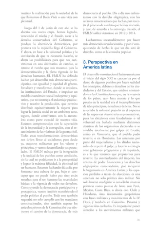 35
rantizan la realización para la sociedad de lo
que llamamos el Buen Vivir o una vida con
plenitud.
Luego del 1 de junio de este año se ha
abierto una nueva etapa, hemos logrado,
venciendo el miedo y el fraude, sacar a la
derecha conservadora del Gobierno, se
produjo la alternancia democrática, por
primera vez la izquierda llega al Gobierno.
Y ahora, en base a la voluntad política y la
convicción de que es necesario hacerlo, se
abren las posibilidades para que nos con-
virtamos en una alternativa de cambio, se
retome el rumbo que nos trazamos para la
democratización y la plena vigencia de los
derechos humanos. EL FMLN ha definido
luchar por desarrollar más democracia parti-
cipativa, con igualdad y equidad de género,
fortalecer y transformar, donde se requiera,
las instituciones del Estado, e impulsar un
modelo económico social incluyente y equi-
tativo, que reconstruya el andamiaje produc-
tivo y reactive la producción, que permita
distribuir equitativamente la riqueza para
lograr la justicia social en un ambiente sano,
seguro, donde convivamos con la natura-
leza como parte esencial de nuestra vida.
Estamos comprometidos con la superación
de la impunidad y la corrupción, con el re-
sarcimiento de las víctimas de la guerra civil.
Todas estas transformaciones democráticas
nos deben llevar al socialismo; pero desde
ya, nosotros militamos por los valores y
principios, y vamos desarrollando sus postu-
lados. El FMLN trabaja por la integración
y la unidad de los pueblos como condición,
sin la cual no podríamos ir a la prosperidad
y lograr la máxima felicidad, la plenitud del
ser humano. Estamos luchando día a día por
fomentar una cultura de paz, bajo el con-
cepto que no puede haber paz sino están
resueltas para el ser humano las necesidades
básicas y la vigencia de todos sus derechos.
Construyendo la democracia participativa y
protagónica, vamos también transfiriendo el
poder político al pueblo. Todo esto también
requerirá no solo cumplir con los mandatos
constitucionales, sino también superar los
artículos pétreos de la Constitución que obs-
truyen el camino de la democracia, de más
democracia al pueblo. Día a día nos enfren-
tamos con la derecha oligárquica, con los
sectores conservadores que luchan por rever-
tir el proceso de cambio que hemos iniciado,
y que, de acuerdo a la estrategia trazada, el
FMLN saldrá victorioso en 2012 y 2014.
Lucharemos incansablemente por hacer
más democracia revolucionaria, y por ir con-
quistando de hecho lo que un día será de
derecho, como es la consulta popular.
3. Perspectiva en
America latina
El desarrollo constitucional latinoamericano
al inicio del siglo XXI se caracteriza por el
deseo de algunos pueblos por hacer realidad
los principios, deberes y derechos de los ciu-
dadanos y del Estado, que estaban conteni-
dos en las Constituciones que, en la mayoría
de los países, eran letra muerta y lo que
pasaba en la realidad era el incumplimiento
de tales principios, derechos y deberes. No se
respetaba la voluntad popular en el esquema
de las supuestas democracias representativas,
pues las elecciones eran fraudulentas o tal
voluntad era burlada mediante decisiones
abusivas de los organismos electorales o se
anulaba totalmente por golpes de Estado;
como en Venezuela, que el pueblo pudo
revertir, o en Honduras. Las amenazas por
parte del imperialismo y los aliados nacio-
nales de repetir el golpe, y hacerlo estrategia
ante gobiernos progresistas y de izquierda,
es a lo que tenemos que prepararnos para
revertir. La contraofensiva del imperio, los
centros de poder financieros y las derechas
oligárquicas conservadoras, por recuperar
la hegemonía en América Latina y los espa-
cios perdidos a través de elecciones, es una
amenaza no solo política sino militar. No
solo buscan configurar o consolidar alianzas
políticas como puntas de lanza con Perú,
México, Costa Rica, o ahora con Chile y
Honduras, sino reacomodos geopolíticos
con bases militares y movimientos de la IV
Flota, y también en Colombia, Panamá y
algunas islas caribeñas. Es importante poner
atención a los movimientos militares que
 