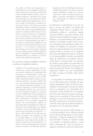39
El pueblo de Chile está conquistando el
poder político sin verse obligado a utilizar las
armas. Avanza en el camino de su liberación
social sin haber debido combatir contra un
régimen despótico o dictatorial, sino contra
las limitaciones de una democracia liberal.
Nuestro pueblo aspira legítimamente a reco-
rrer la etapa de transición al socialismo sin
tener que recurrir a las formas autoritarias
de gobierno. Nuestra voluntad en este punto
es muy clara. Pero la responsabilidad de ga-
rantizar la evolución política hacia el socia-
lismo no reside únicamente en el gobierno,
en los movimientos y partidos que lo inte-
gran. Nuestro pueblo se ha levantado contra
la violencia institucionalizada que sobre él
hace pesar el actual sistema capitalista. Y por
eso estamos transformando las bases de este
sistema […]. En el proceso revolucionario
que vivimos, son cinco los puntos esenciales
en que confluye nuestro combate político y
social; la legalidad, la institucionalidad, las
libertades políticas, la violencia y la sociali-
zación de los medios de producción.
Era necesario cambiar la legalidad capitalista
y establecer la legalidad socialista.
Conforme a las transformaciones socioeco-
nómicas que estamos impulsando, sin que
una fractura violenta de la juridicidad abra
las puertas a la arbitrariedad y excesos, que
responsablemente queremos evitar, el desa-
rrollo institucional requiere adecuar las ins-
tituciones políticas a la nueva realidad. Por
eso, en un momento oportuno someteremos
a la voluntad soberana del pueblo la nece-
sidad de reemplazar la actual Constitución,
de fundamento liberal, por una Constitu-
ción de orientación socialista. Es conforme
con esta realidad que nuestro programa de
Gobierno se ha comprometido a realizar su
obra revolucionaria respetando el Estado
de derecho. No es un simple compromiso
formal, sino reconocimiento explícito de
que el principio de legalidad y de orden ins-
titucional son consubstanciales a un régimen
socialista, a pesar de las dificultades que en-
cierran para un período de transición […].
Junto a ello la defensa de las libertades po-
líticas se considera «una conquista de toda
la sociedad chilena en cuanto Estado» al
tiempo que «una conquista del pueblo» en
el penoso camino por su emancipación […].
Pero no seríamos revolucionarios si nos limi-
táramos a mantener las libertades políticas.
El gobierno de la Unidad Popular fortalecerá
las libertades políticas. No basta con procla-
marlas verbalmente, porque son entonces
frustración o burla. Las haremos reales, tan-
gibles y concretas, ejercitables en la medida
que conquistemos la libertad económica
(Allende, 1992).
La alternativa revolucionaria lo es por sus
fines y no por sus medios. La reforma del
capitalismo liberal hasta su completa des-
articulación política y económica supone
una lucha difícil y una tarea inmensa. Pero
desde la institucionalidad, el respeto a las li-
bertades y el mantenimiento del Estado de
derecho, el anhelado cambio de las estruc-
turas desiguales del capitalismo podía con-
vertirse en realidad. La transición al socia-
lismo no requería promover un movimiento
insurreccional ni recrearse en las imágenes
de la toma del Palacio de Invierno. Tampoco
le era imprescindible articular una guerrilla
capaz de enfrentarse a un ejército conven-
cional hasta la victoria final. Las opciones
de cambio social dejaban de presentarse en
el manual del revolucionario como parte del
asalto al poder del Estado. Sin embargo, la
experiencia chilena no tuvo continuidad.
Su final, el golpe de Estado, dejó abierta
la polémica.
La vía pacífica al socialismo como alterna-
tiva revolucionaria para sociedades de capi-
talismo dependiente dejó un halo de incer-
tidumbre. Sus principios teóricos, los valores
éticos, su programa y su concepción de la
transición no han dejado de ser reivindica-
dos como parte del nuevo proyecto anticapi-
talista una vez concluida la Guerra Fría. Sin
embargo, el caso más interesante de reivin-
dicación se presenta en una acción insurrec-
cional de nuevo tipo cuyo objetivo funda sus
principios en la vía electoral y pacífica.
El primero de enero de 1994 emerge, en
el escenario político de un México poseído
por la euforia del liberalismo social y la glo-
balización, el Ejercito Zapatista de Libera-
ción Nacional. Cuando en América Latina
y el mundo la izquierda política y social
sufría momentos de crisis, un ejército in-
surgente reivindica la unión de la alternativa
 