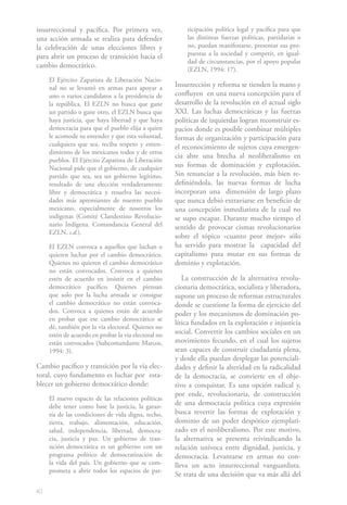 40
insurreccional y pacífica. Por primera vez,
una acción armada se realiza para defender
la celebración de unas elecciones libres y
para abrir un proceso de transición hacia el
cambio democrático.
El Ejército Zapatista de Liberación Nacio-
nal no se levantó en armas para apoyar a
uno o varios candidatos a la presidencia de
la república. El EZLN no busca que gane
un partido o gane otro, el EZLN busca que
haya justicia, que haya libertad y que haya
democracia para que el pueblo elija a quien
le acomode su entender y que esta voluntad,
cualquiera que sea, reciba respeto y enten-
dimiento de los mexicanos todos y de otros
pueblos. El Ejército Zapatista de Liberación
Nacional pide que el gobierno, de cualquier
partido que sea, sea un gobierno legítimo,
resultado de una elección verdaderamente
libre y democrática y resuelva las necesi-
dades más apremiantes de nuestro pueblo
mexicano, especialmente de nosotros los
indígenas (Comité Clandestino Revolucio-
nario Indígena. Comandancia General del
EZLN, s.d.).
El EZLN convoca a aquellos que luchan o
quieren luchar por el cambio democrático.
Quienes no quieren el cambio democrático
no están convocados. Convoca a quienes
estén de acuerdo en insistir en el cambio
democrático pacífico. Quienes piensan
que solo por la lucha armada se consigue
el cambio democrático no están convoca-
dos. Convoca a quienes están de acuerdo
en probar que ese cambio democrático se
dé, también por la vía electoral. Quienes no
estén de acuerdo en probar la vía electoral no
están convocados (Subcomandante Marcos,
1994: 3).
Cambio pacífico y transición por la vía elec-
toral, cuyo fundamento es luchar por esta-
blecer un gobierno democrático donde:
El nuevo espacio de las relaciones políticas
debe tener como base la justicia, la garan-
tía de las condiciones de vida digna, techo,
tierra, trabajo, alimentación, educación,
salud, independencia, libertad, democra-
cia, justicia y paz. Un gobierno de tran-
sición democrática es un gobierno con un
programa político de democratización de
la vida del país. Un gobierno que se com-
prometa a abrir todos los espacios de par-
ticipación política legal y pacífica para que
las distintas fuerzas políticas, partidarias o
no, puedan manifestarse, presentar sus pro-
puestas a la sociedad y competir, en igual-
dad de circunstancias, por el apoyo popular
(EZLN, 1994: 17).
Insurrección y reforma se tienden la mano y
confluyen en una nueva concepción para el
desarrollo de la revolución en el actual siglo
XXI. Las luchas democráticas y las fuerzas
políticas de izquierdas logran reconstruir es-
pacios donde es posible combinar múltiples
formas de organización y participación para
el reconocimiento de sujetos cuya emergen-
cia abre una brecha al neoliberalismo en
sus formas de dominación y explotación.
Sin renunciar a la revolución, más bien re-
definiéndola, las nuevas formas de lucha
incorporan una dimensión de largo plazo
que nunca debió extraviarse en beneficio de
una concepción inmediatista de la cual no
se supo escapar. Durante mucho tiempo el
sentido de provocar cismas revolucionarios
sobre el tópico «cuanto peor mejor» sólo
ha servido para mostrar la capacidad del
capitalismo para mutar en sus formas de
dominio y explotación.
La construcción de la alternativa revolu-
cionaria democrática, socialista y liberadora,
supone un proceso de reformas estructurales
donde se cuestione la forma de ejercicio del
poder y los mecanismos de dominación po-
lítica fundados en la explotación e injusticia
social. Convertir los cambios sociales en un
movimiento fecundo, en el cual los sujetos
sean capaces de construir ciudadanía plena,
y desde ella puedan desplegar las potenciali-
dades y definir la alteridad en la radicalidad
de la democracia, se convierte en el obje-
tivo a conquistar. Es una opción radical y,
por ende, revolucionaria, de construcción
de una democracia política cuya expresión
busca revertir las formas de explotación y
dominio de un poder despótico ejemplari-
zado en el neoliberalismo. Por este motivo,
la alternativa se presenta reivindicando la
relación unívoca entre dignidad, justicia, y
democracia. Levantarse en armas no con-
lleva un acto insurreccional vanguardista.
Se trata de una decisión que va más allá del
 